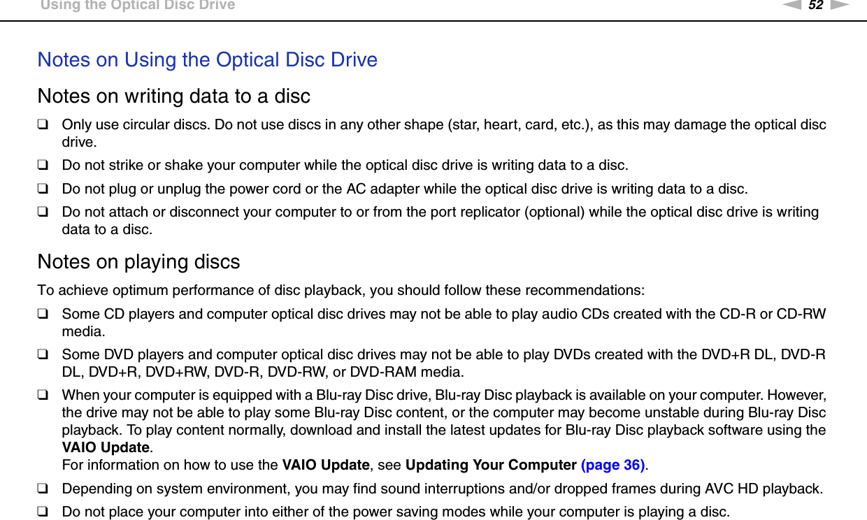 52nNUsing Your VAIO Computer &gt;Using the Optical Disc DriveNotes on Using the Optical Disc DriveNotes on writing data to a disc❑Only use circular discs. Do not use discs in any other shape (star, heart, card, etc.), as this may damage the optical disc drive.❑Do not strike or shake your computer while the optical disc drive is writing data to a disc.❑Do not plug or unplug the power cord or the AC adapter while the optical disc drive is writing data to a disc.❑Do not attach or disconnect your computer to or from the port replicator (optional) while the optical disc drive is writing data to a disc.Notes on playing discsTo achieve optimum performance of disc playback, you should follow these recommendations:❑Some CD players and computer optical disc drives may not be able to play audio CDs created with the CD-R or CD-RW media.❑Some DVD players and computer optical disc drives may not be able to play DVDs created with the DVD+R DL, DVD-R DL, DVD+R, DVD+RW, DVD-R, DVD-RW, or DVD-RAM media.❑When your computer is equipped with a Blu-ray Disc drive, Blu-ray Disc playback is available on your computer. However, the drive may not be able to play some Blu-ray Disc content, or the computer may become unstable during Blu-ray Disc playback. To play content normally, download and install the latest updates for Blu-ray Disc playback software using the VAIO Update.For information on how to use the VAIO Update, see Updating Your Computer (page 36).❑Depending on system environment, you may find sound interruptions and/or dropped frames during AVC HD playback.❑Do not place your computer into either of the power saving modes while your computer is playing a disc.