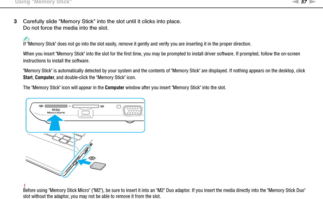 57nNUsing Your VAIO Computer &gt;Using &quot;Memory Stick&quot;3Carefully slide &quot;Memory Stick&quot; into the slot until it clicks into place.Do not force the media into the slot.✍If &quot;Memory Stick&quot; does not go into the slot easily, remove it gently and verify you are inserting it in the proper direction.When you insert &quot;Memory Stick&quot; into the slot for the first time, you may be prompted to install driver software. If prompted, follow the on-screen instructions to install the software.&quot;Memory Stick&quot; is automatically detected by your system and the contents of &quot;Memory Stick&quot; are displayed. If nothing appears on the desktop, click Start, Computer, and double-click the &quot;Memory Stick&quot; icon.The &quot;Memory Stick&quot; icon will appear in the Computer window after you insert &quot;Memory Stick&quot; into the slot.!Before using &quot;Memory Stick Micro&quot; (&quot;M2&quot;), be sure to insert it into an &quot;M2&quot; Duo adaptor. If you insert the media directly into the &quot;Memory Stick Duo&quot; slot without the adaptor, you may not be able to remove it from the slot.