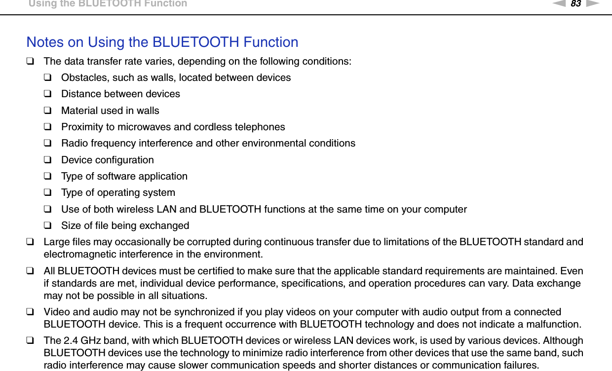 83nNUsing Your VAIO Computer &gt;Using the BLUETOOTH FunctionNotes on Using the BLUETOOTH Function❑The data transfer rate varies, depending on the following conditions:❑Obstacles, such as walls, located between devices❑Distance between devices❑Material used in walls❑Proximity to microwaves and cordless telephones❑Radio frequency interference and other environmental conditions❑Device configuration❑Type of software application❑Type of operating system❑Use of both wireless LAN and BLUETOOTH functions at the same time on your computer❑Size of file being exchanged❑Large files may occasionally be corrupted during continuous transfer due to limitations of the BLUETOOTH standard and electromagnetic interference in the environment.❑All BLUETOOTH devices must be certified to make sure that the applicable standard requirements are maintained. Even if standards are met, individual device performance, specifications, and operation procedures can vary. Data exchange may not be possible in all situations.❑Video and audio may not be synchronized if you play videos on your computer with audio output from a connected BLUETOOTH device. This is a frequent occurrence with BLUETOOTH technology and does not indicate a malfunction.❑The 2.4 GHz band, with which BLUETOOTH devices or wireless LAN devices work, is used by various devices. Although BLUETOOTH devices use the technology to minimize radio interference from other devices that use the same band, such radio interference may cause slower communication speeds and shorter distances or communication failures.