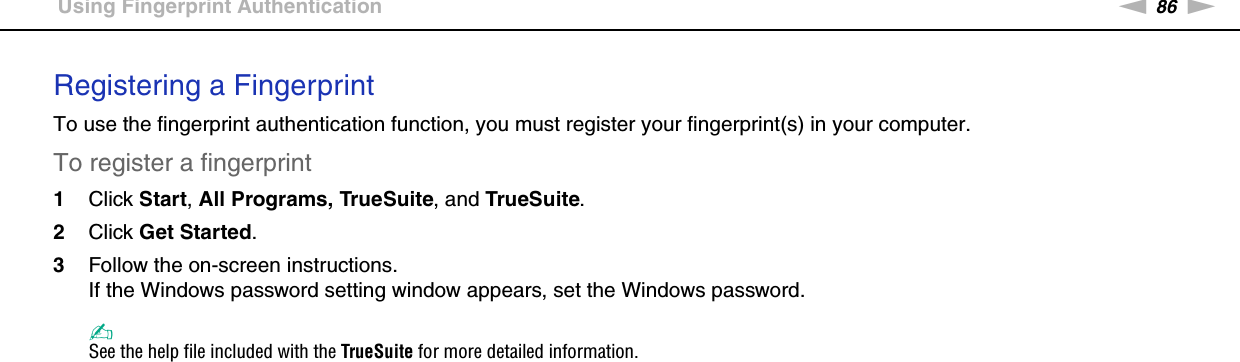 86nNUsing Your VAIO Computer &gt;Using Fingerprint AuthenticationRegistering a FingerprintTo use the fingerprint authentication function, you must register your fingerprint(s) in your computer.To register a fingerprint1Click Start, All Programs, TrueSuite, and TrueSuite.2Click Get Started.3Follow the on-screen instructions.If the Windows password setting window appears, set the Windows password.✍See the help file included with the TrueSuite for more detailed information.