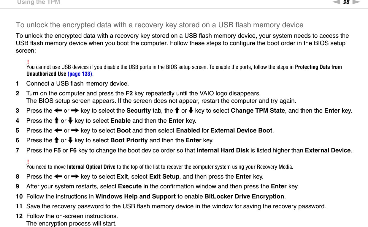 98nNUsing Your VAIO Computer &gt;Using the TPMTo unlock the encrypted data with a recovery key stored on a USB flash memory deviceTo unlock the encrypted data with a recovery key stored on a USB flash memory device, your system needs to access the USB flash memory device when you boot the computer. Follow these steps to configure the boot order in the BIOS setup screen:!You cannot use USB devices if you disable the USB ports in the BIOS setup screen. To enable the ports, follow the steps in Protecting Data from Unauthorized Use (page 133).1Connect a USB flash memory device.2Turn on the computer and press the F2 key repeatedly until the VAIO logo disappears.The BIOS setup screen appears. If the screen does not appear, restart the computer and try again.3Press the &lt; or , key to select the Security tab, the M or m key to select Change TPM State, and then the Enter key.4Press the M or m key to select Enable and then the Enter key.5Press the &lt; or , key to select Boot and then select Enabled for External Device Boot.6Press the M or m key to select Boot Priority and then the Enter key.7Press the F5 or F6 key to change the boot device order so that Internal Hard Disk is listed higher than External Device.!You need to move Internal Optical Drive to the top of the list to recover the computer system using your Recovery Media.8Press the &lt; or , key to select Exit, select Exit Setup, and then press the Enter key.9After your system restarts, select Execute in the confirmation window and then press the Enter key.10 Follow the instructions in Windows Help and Support to enable BitLocker Drive Encryption.11 Save the recovery password to the USB flash memory device in the window for saving the recovery password.12 Follow the on-screen instructions.The encryption process will start.