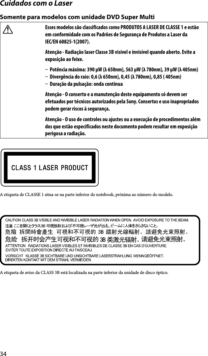 34Cuidados com o LaserSomente para modelos com unidade DVD Super MultiEsses modelos são classificados como PRODUTOS A LASER DE CLASSE 1 e estão em conformidade com os Padrões de Segurança de Produtos a Laser da  IEC/EN 60825-1(2007).Atenção - Radiação laser Classe 3B visível e invisível quando aberto. Evite a exposição ao feixe.  Potência máxima: 390 μW (λ 650nm), 563 μW (λ 780nm), 39 μW (λ 405nm)  Divergência do raio: 0,6 (λ 650nm), 0,45 (λ 780nm), 0,85 ( 405nm)  Duração da pulsação: onda contínuaAtenção - O conserto e a manutenção deste equipamento só devem ser efetuados por técnicos autorizados pela Sony. Consertos e uso inapropriados podem gerar riscos à segurança.Atenção - O uso de controles ou ajustes ou a execução de procedimentos além dos que estão especificados neste documento podem resultar em exposição perigosa a radiação.A etiqueta de CLASSE 1 situa-se na parte inferior do notebook, próxima ao número do modelo.A etiqueta de aviso da CLASS 3B está localizada na parte inferior da unidade de disco óptico.