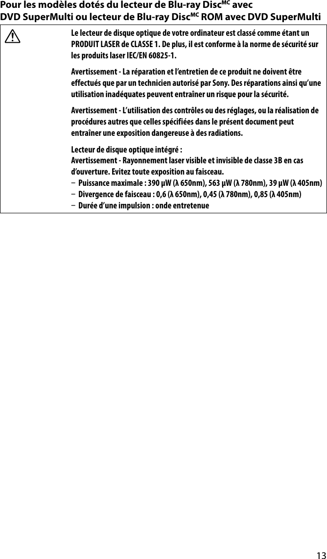 13Pour les modèles dotés du lecteur de Blu-ray DiscMC avec  DVD SuperMulti ou lecteur de Blu-ray DiscMC ROM avec DVD SuperMultiLe lecteur de disque optique de votre ordinateur est classé comme étant un PRODUIT LASER de CLASSE 1. De plus, il est conforme à la norme de sécurité sur les produits laser IEC/EN 60825-1.Avertissement - La réparation et l’entretien de ce produit ne doivent être effectués que par un technicien autorisé par Sony. Des réparations ainsi qu’une utilisation inadéquates peuvent entraîner un risque pour la sécurité.Avertissement - L’utilisation des contrôles ou des réglages, ou la réalisation de procédures autres que celles spécifiées dans le présent document peut entraîner une exposition dangereuse à des radiations.Lecteur de disque optique intégré :Avertissement - Rayonnement laser visible et invisible de classe 3B en cas d’ouverture. Evitez toute exposition au faisceau.  Puissance maximale : 390 μW (λ 650nm), 563 μW (λ 780nm), 39 μW (λ 405nm)  Divergence de faisceau : 0,6 (λ 650nm), 0,45 (λ 780nm), 0,85 (λ 405nm)  Durée d’une impulsion : onde entretenue