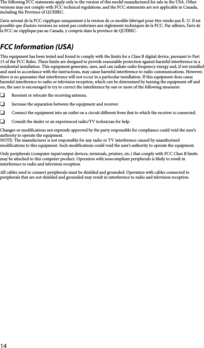 14The following FCC statements apply only to the version of this model manufactured for sale in the USA. Other versions may not comply with FCC technical regulations, and the FCC statements are not applicable in Canada, including the Province of QUEBEC.L’avis suivant de la FCC s’applique uniquement à la version de ce modèle fabriqué pour être vendu aux É.-U. Il est possible que d’autres versions ne soient pas conformes aux règlements techniques de la FCC. Par ailleurs, l’avis de la FCC ne s’applique pas au Canada, y compris dans la province de QUÉBEC.FCC Information (USA)This equipment has been tested and found to comply with the limits for a Class B digital device, pursuant to Part 15 of the FCC Rules. These limits are designed to provide reasonable protection against harmful interference in a residential installation. This equipment generates, uses, and can radiate radio frequency energy and, if not installed and used in accordance with the instructions, may cause harmful interference to radio communications. However, there is no guarantee that interference will not occur in a particular installation. If this equipment does cause harmful interference to radio or television reception, which can be determined by turning the equipment off and on, the user is encouraged to try to correct the interference by one or more of the following measures:  Reorient or relocate the receiving antenna.  Increase the separation between the equipment and receiver.  Connect the equipment into an outlet on a circuit different from that to which the receiver is connected.  Consult the dealer or an experienced radio/TV technician for help.Changes or modifications not expressly approved by the party responsible for compliance could void the user’s authority to operate the equipment.NOTE: The manufacturer is not responsible for any radio or TV interference caused by unauthorized modifications to this equipment. Such modifications could void the user’s authority to operate the equipment.Only peripherals (computer input/output devices, terminals, printers, etc.) that comply with FCC Class B limits may be attached to this computer product. Operation with noncompliant peripherals is likely to result in interference to radio and television reception.All cables used to connect peripherals must be shielded and grounded. Operation with cables connected to peripherals that are not shielded and grounded may result in interference to radio and television reception.