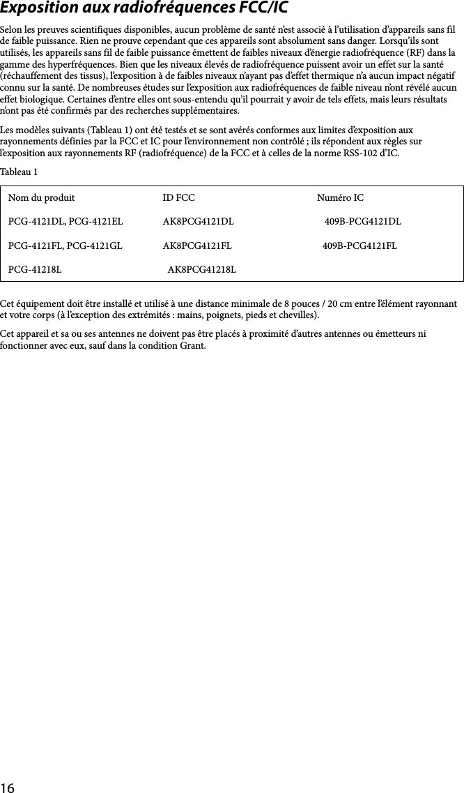 16Exposition aux radiofréquences FCC/ICSelon les preuves scientifiques disponibles, aucun problème de santé n’est associé à l’utilisation d’appareils sans fil de faible puissance. Rien ne prouve cependant que ces appareils sont absolument sans danger. Lorsqu’ils sont utilisés, les appareils sans fil de faible puissance émettent de faibles niveaux d’énergie radiofréquence (RF) dans la gamme des hyperfréquences. Bien que les niveaux élevés de radiofréquence puissent avoir un effet sur la santé (réchauffement des tissus), l’exposition à de faibles niveaux n’ayant pas d’effet thermique n’a aucun impact négatif connu sur la santé. De nombreuses études sur l’exposition aux radiofréquences de faible niveau n’ont révélé aucun effet biologique. Certaines d’entre elles ont sous-entendu qu’il pourrait y avoir de tels effets, mais leurs résultats n’ont pas été confirmés par des recherches supplémentaires.Les modèles suivants (Tableau 1) ont été testés et se sont avérés conformes aux limites d’exposition aux rayonnements définies par la FCC et IC pour l’environnement non contrôlé ; ils répondent aux règles sur l’exposition aux rayonnements RF (radiofréquence) de la FCC et à celles de la norme RSS-102 d’IC.Tableau 1Nom du produit ID FCC Numéro ICPCG-4121DL, PCG-4121EL AK8PCG4121DL 409B-PCG4121DLPCG-4121FL, PCG-4121GL AK8PCG4121FL 409B-PCG4121FLPCG-41218L AK8PCG41218LCet équipement doit être installé et utilisé à une distance minimale de 8 pouces / 20 cm entre l’élément rayonnant et votre corps (à l’exception des extrémités : mains, poignets, pieds et chevilles).Cet appareil et sa ou ses antennes ne doivent pas être placés à proximité d’autres antennes ou émetteurs ni fonctionner avec eux, sauf dans la condition Grant.