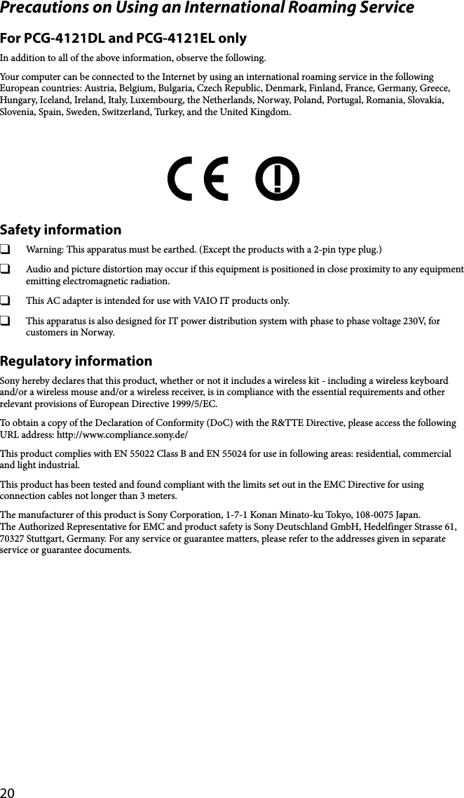 20Precautions on Using an International Roaming ServiceFor PCG-4121DL and PCG-4121EL onlyIn addition to all of the above information, observe the following.Your computer can be connected to the Internet by using an international roaming service in the following European countries: Austria, Belgium, Bulgaria, Czech Republic, Denmark, Finland, France, Germany, Greece, Hungary, Iceland, Ireland, Italy, Luxembourg, the Netherlands, Norway, Poland, Portugal, Romania, Slovakia, Slovenia, Spain, Sweden, Switzerland, Turkey, and the United Kingdom.Safety information  Warning: This apparatus must be earthed. (Except the products with a 2-pin type plug.)  Audio and picture distortion may occur if this equipment is positioned in close proximity to any equipment emitting electromagnetic radiation.  This AC adapter is intended for use with VAIO IT products only.  This apparatus is also designed for IT power distribution system with phase to phase voltage 230V, for customers in Norway.Regulatory informationSony hereby declares that this product, whether or not it includes a wireless kit - including a wireless keyboard and/or a wireless mouse and/or a wireless receiver, is in compliance with the essential requirements and other relevant provisions of European Directive 1999/5/EC.To obtain a copy of the Declaration of Conformity (DoC) with the R&amp;TTE Directive, please access the following URL address: http://www.compliance.sony.de/This product complies with EN 55022 Class B and EN 55024 for use in following areas: residential, commercial and light industrial.This product has been tested and found compliant with the limits set out in the EMC Directive for using connection cables not longer than 3 meters.The manufacturer of this product is Sony Corporation, 1-7-1 Konan Minato-ku Tokyo, 108-0075 Japan.The Authorized Representative for EMC and product safety is Sony Deutschland GmbH, Hedelfinger Strasse 61, 70327 Stuttgart, Germany. For any service or guarantee matters, please refer to the addresses given in separate service or guarantee documents.