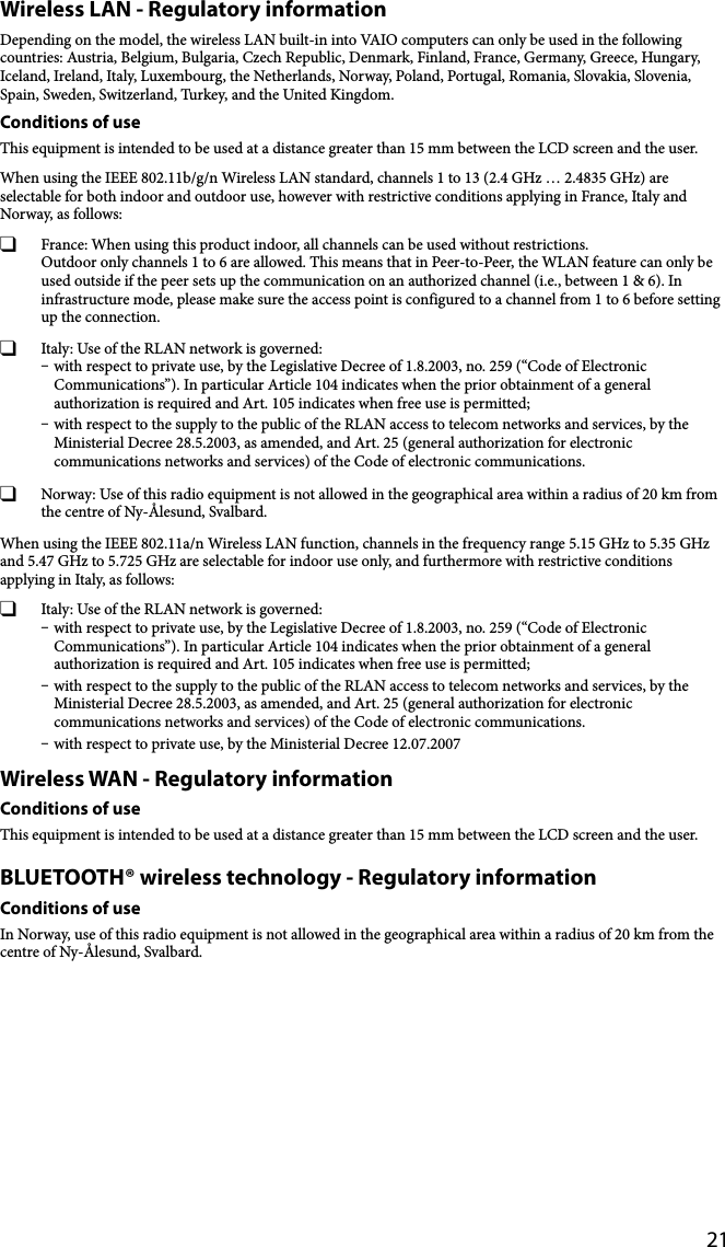 21Wireless LAN - Regulatory informationDepending on the model, the wireless LAN built-in into VAIO computers can only be used in the following countries: Austria, Belgium, Bulgaria, Czech Republic, Denmark, Finland, France, Germany, Greece, Hungary, Iceland, Ireland, Italy, Luxembourg, the Netherlands, Norway, Poland, Portugal, Romania, Slovakia, Slovenia, Spain, Sweden, Switzerland, Turkey, and the United Kingdom.Conditions of useThis equipment is intended to be used at a distance greater than 15 mm between the LCD screen and the user.When using the IEEE 802.11b/g/n Wireless LAN standard, channels 1 to 13 (2.4 GHz … 2.4835 GHz) are selectable for both indoor and outdoor use, however with restrictive conditions applying in France, Italy and Norway, as follows:  France: When using this product indoor, all channels can be used without restrictions. Outdoor only channels 1 to 6 are allowed. This means that in Peer-to-Peer, the WLAN feature can only be used outside if the peer sets up the communication on an authorized channel (i.e., between 1 &amp; 6). In infrastructure mode, please make sure the access point is configured to a channel from 1 to 6 before setting up the connection.  Italy: Use of the RLAN network is governed: with respect to private use, by the Legislative Decree of 1.8.2003, no. 259 (“Code of Electronic Communications”). In particular Article 104 indicates when the prior obtainment of a general authorization is required and Art. 105 indicates when free use is permitted; with respect to the supply to the public of the RLAN access to telecom networks and services, by the Ministerial Decree 28.5.2003, as amended, and Art. 25 (general authorization for electronic communications networks and services) of the Code of electronic communications.  Norway: Use of this radio equipment is not allowed in the geographical area within a radius of 20 km from the centre of Ny-Ålesund, Svalbard.When using the IEEE 802.11a/n Wireless LAN function, channels in the frequency range 5.15 GHz to 5.35 GHz and 5.47 GHz to 5.725 GHz are selectable for indoor use only, and furthermore with restrictive conditions applying in Italy, as follows:  Italy: Use of the RLAN network is governed: with respect to private use, by the Legislative Decree of 1.8.2003, no. 259 (“Code of Electronic Communications”). In particular Article 104 indicates when the prior obtainment of a general authorization is required and Art. 105 indicates when free use is permitted; with respect to the supply to the public of the RLAN access to telecom networks and services, by the Ministerial Decree 28.5.2003, as amended, and Art. 25 (general authorization for electronic communications networks and services) of the Code of electronic communications. with respect to private use, by the Ministerial Decree 12.07.2007Wireless WAN - Regulatory informationConditions of useThis equipment is intended to be used at a distance greater than 15 mm between the LCD screen and the user.BLUETOOTH® wireless technology - Regulatory informationConditions of useIn Norway, use of this radio equipment is not allowed in the geographical area within a radius of 20 km from the centre of Ny-Ålesund, Svalbard.