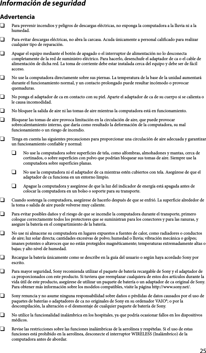 25Información de seguridadAdvertencia  Para prevenir incendios y peligros de descargas eléctricas, no exponga la computadora a la lluvia ni a la humedad.  Para evitar descargas eléctricas, no abra la carcasa. Acuda únicamente a personal calificado para realizar cualquier tipo de reparación.  Apagar el equipo mediante el botón de apagado o el interruptor de alimentación no lo desconecta completamente de la red de suministro eléctrico. Para hacerlo, desenchufe el adaptador de ca o el cable de alimentación de dicha red. La toma de corriente debe estar instalada cerca del equipo y debe ser de fácil acceso.  No use la computadora directamente sobre sus piernas. La temperatura de la base de la unidad aumentará durante el funcionamiento normal, y un contacto prolongado puede resultar incómodo o provocar quemaduras.  No ponga el adaptador de ca en contacto con su piel. Aparte el adaptador de ca de su cuerpo si se calienta o le causa incomodidad.  No bloquee la salida de aire ni las tomas de aire mientras la computadora está en funcionamiento.  Bloquear las tomas de aire provoca limitación en la circulación de aire, que puede provocar sobrecalentamiento interno, que daría como resultado la deformación de la computadora, su mal funcionamiento o un riesgo de incendio.  Tenga en cuenta las siguientes precauciones para proporcionar una circulación de aire adecuada y garantizar un funcionamiento confiable y normal:  No use la computadora sobre superficies de tela, como alfombras, almohadones y mantas, cerca de cortinados, o sobre superficies con polvo que podrían bloquear sus tomas de aire. Siempre use la computadora sobre superficies planas.  No use la computadora ni el adaptador de ca mientras estén cubiertos con tela. Asegúrese de que el adaptador de ca funciona en un entorno limpio.  Apague la computadora y asegúrese de que la luz del indicador de energía está apagada antes de colocar la computadora en un bolso o soporte para su transporte.  Cuando sostenga la computadora, asegúrese de hacerlo después de que se enfrió. La superficie alrededor de la toma o salida de aire puede volverse muy caliente.  Para evitar posibles daños y el riesgo de que se incendie la computadora durante el transporte, primero coloque correctamente todos los protectores que se suministran para los conectores y para las ranuras, y asegure la batería en el compartimiento de la batería.  No use ni almacene su computadora en lugares expuestos a fuentes de calor, como radiadores o conductos de aire; luz solar directa; cantidades excesivas de polvo; humedad o lluvia; vibración mecánica o golpes; imanes potentes o altavoces que no están protegidos magnéticamente; temperaturas extremadamente altas o bajas; y alto nivel de humedad.  Recargue la batería únicamente como se describe en la guía del usuario o según haya acordado Sony por escrito.  Para mayor seguridad, Sony recomienda utilizar el paquete de batería recargable de Sony y el adaptador de ca proporcionados con este producto. Si tuviera que reemplazar cualquiera de estos dos artículos durante la vida útil de este producto, asegúrese de utilizar un paquete de batería o un adaptador de ca original de Sony. Para obtener más información sobre los modelos compatibles, visite la página http://www.sony.net/.  Sony renuncia y no asume ninguna responsabilidad sobre daños o pérdidas de datos causados por el uso de paquetes de baterías o adaptadores de ca no originales de Sony en su ordenador VAIO®; o por la descompilación, la alteración o el desmontaje de cualquier paquete de batería de Sony.  No utilice la funcionalidad inalámbrica en los hospitales, ya que podría ocasionar fallos en los dispositivos médicos.  Revise las restricciones sobre las funciones inalámbricas de la aerolínea y respételas. Si el uso de estas funciones está prohibido en la aerolínea, desconecte el interruptor WIRELESS (Inalámbrico) de la computadora antes de abordar.