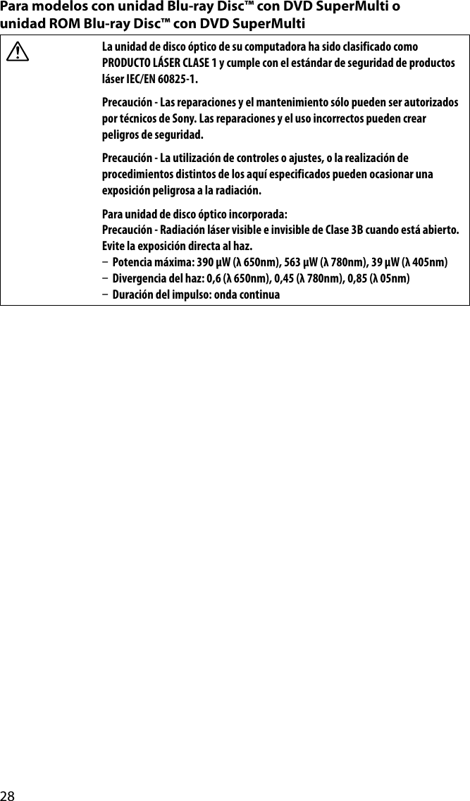 28Para modelos con unidad Blu-ray Disc™ con DVD SuperMulti o  unidad ROM Blu-ray Disc™ con DVD SuperMultiLa unidad de disco óptico de su computadora ha sido clasificado como PRODUCTO LÁSER CLASE 1 y cumple con el estándar de seguridad de productos láser IEC/EN 60825-1.Precaución - Las reparaciones y el mantenimiento sólo pueden ser autorizados por técnicos de Sony. Las reparaciones y el uso incorrectos pueden crear peligros de seguridad.Precaución - La utilización de controles o ajustes, o la realización de procedimientos distintos de los aquí especificados pueden ocasionar una exposición peligrosa a la radiación.Para unidad de disco óptico incorporada:Precaución - Radiación láser visible e invisible de Clase 3B cuando está abierto. Evite la exposición directa al haz.  Potencia máxima: 390 μW (λ 650nm), 563 μW (λ 780nm), 39 μW (λ 405nm)  Divergencia del haz: 0,6 (λ 650nm), 0,45 (λ 780nm), 0,85 (λ 05nm)  Duración del impulso: onda continua