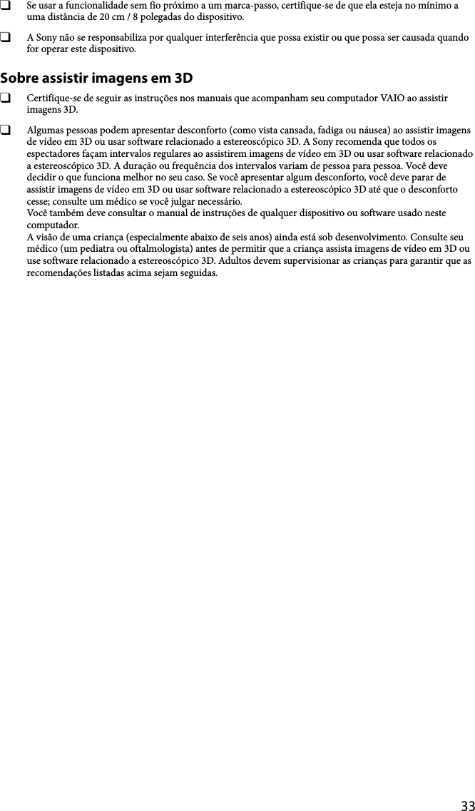 33  Se usar a funcionalidade sem fio próximo a um marca-passo, certifique-se de que ela esteja no mínimo a uma distância de 20 cm / 8 polegadas do dispositivo.  A Sony não se responsabiliza por qualquer interferência que possa existir ou que possa ser causada quando for operar este dispositivo.Sobre assistir imagens em 3D  Certifique-se de seguir as instruções nos manuais que acompanham seu computador VAIO ao assistir imagens 3D.  Algumas pessoas podem apresentar desconforto (como vista cansada, fadiga ou náusea) ao assistir imagens de vídeo em 3D ou usar software relacionado a estereoscópico 3D. A Sony recomenda que todos os espectadores façam intervalos regulares ao assistirem imagens de vídeo em 3D ou usar software relacionado a estereoscópico 3D. A duração ou frequência dos intervalos variam de pessoa para pessoa. Você deve decidir o que funciona melhor no seu caso. Se você apresentar algum desconforto, você deve parar de assistir imagens de vídeo em 3D ou usar software relacionado a estereoscópico 3D até que o desconforto cesse; consulte um médico se você julgar necessário. Você também deve consultar o manual de instruções de qualquer dispositivo ou software usado neste computador. A visão de uma criança (especialmente abaixo de seis anos) ainda está sob desenvolvimento. Consulte seu médico (um pediatra ou oftalmologista) antes de permitir que a criança assista imagens de vídeo em 3D ou use software relacionado a estereoscópico 3D. Adultos devem supervisionar as crianças para garantir que as recomendações listadas acima sejam seguidas.