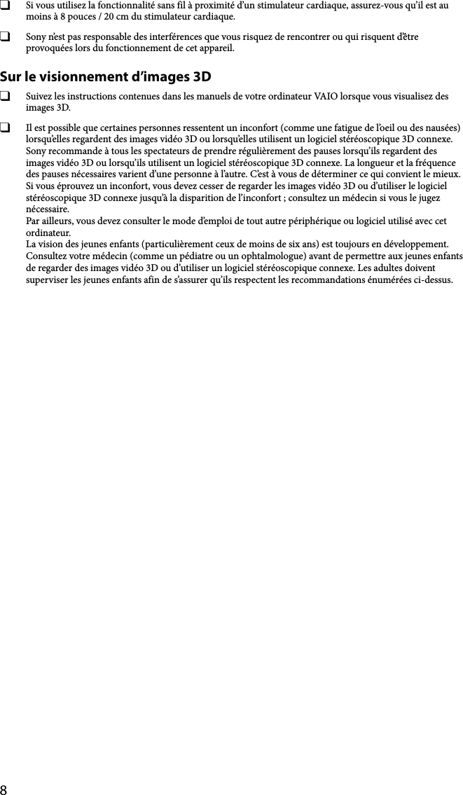 8  Si vous utilisez la fonctionnalité sans fil à proximité d’un stimulateur cardiaque, assurez-vous qu’il est au moins à 8 pouces / 20 cm du stimulateur cardiaque.  Sony n’est pas responsable des interférences que vous risquez de rencontrer ou qui risquent d’être provoquées lors du fonctionnement de cet appareil.Sur le visionnement d’images 3D  Suivez les instructions contenues dans les manuels de votre ordinateur VAIO lorsque vous visualisez des images 3D.  Il est possible que certaines personnes ressentent un inconfort (comme une fatigue de l’oeil ou des nausées) lorsqu’elles regardent des images vidéo 3D ou lorsqu’elles utilisent un logiciel stéréoscopique 3D connexe. Sony recommande à tous les spectateurs de prendre régulièrement des pauses lorsqu’ils regardent des images vidéo 3D ou lorsqu’ils utilisent un logiciel stéréoscopique 3D connexe. La longueur et la fréquence des pauses nécessaires varient d’une personne à l’autre. C’est à vous de déterminer ce qui convient le mieux. Si vous éprouvez un inconfort, vous devez cesser de regarder les images vidéo 3D ou d’utiliser le logiciel stéréoscopique 3D connexe jusqu’à la disparition de l’inconfort ; consultez un médecin si vous le jugez nécessaire. Par ailleurs, vous devez consulter le mode d’emploi de tout autre périphérique ou logiciel utilisé avec cet ordinateur. La vision des jeunes enfants (particulièrement ceux de moins de six ans) est toujours en développement. Consultez votre médecin (comme un pédiatre ou un ophtalmologue) avant de permettre aux jeunes enfants de regarder des images vidéo 3D ou d’utiliser un logiciel stéréoscopique connexe. Les adultes doivent superviser les jeunes enfants afin de s’assurer qu’ils respectent les recommandations énumérées ci-dessus.