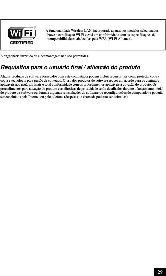 29        A funcionalidade Wireless LAN, incorporada apenas nos modelos selecionados, obteve a certificação Wi-Fi e está em conformidade com as especificações de interoperabilidade estabelecidas pela WFA (Wi-Fi Alliance).   A engenharia invertida ou a desmontagem não são permitidas.  Requisitos para o usuário final / ativação do produto  Alguns produtos de software fornecidos com este computador podem incluir recursos tais como proteção contra cópia e tecnologia para gestão de conteúdo. O uso dos produtos do software requer um acordo para os contratos aplicáveis aos usuários finais e total conformidade com os procedimentos aplicáveis à ativação do produto. Os procedimentos para ativação do produto e as diretivas de privacidade serão detalhados durante o lançamento inicial do produto de software ou durante algumas reinstalações do software ou reconfigurações do computador e poderão ser concluídos pela Internet ou pelo telefone (despesas de chamada poderão ser cobradas). 