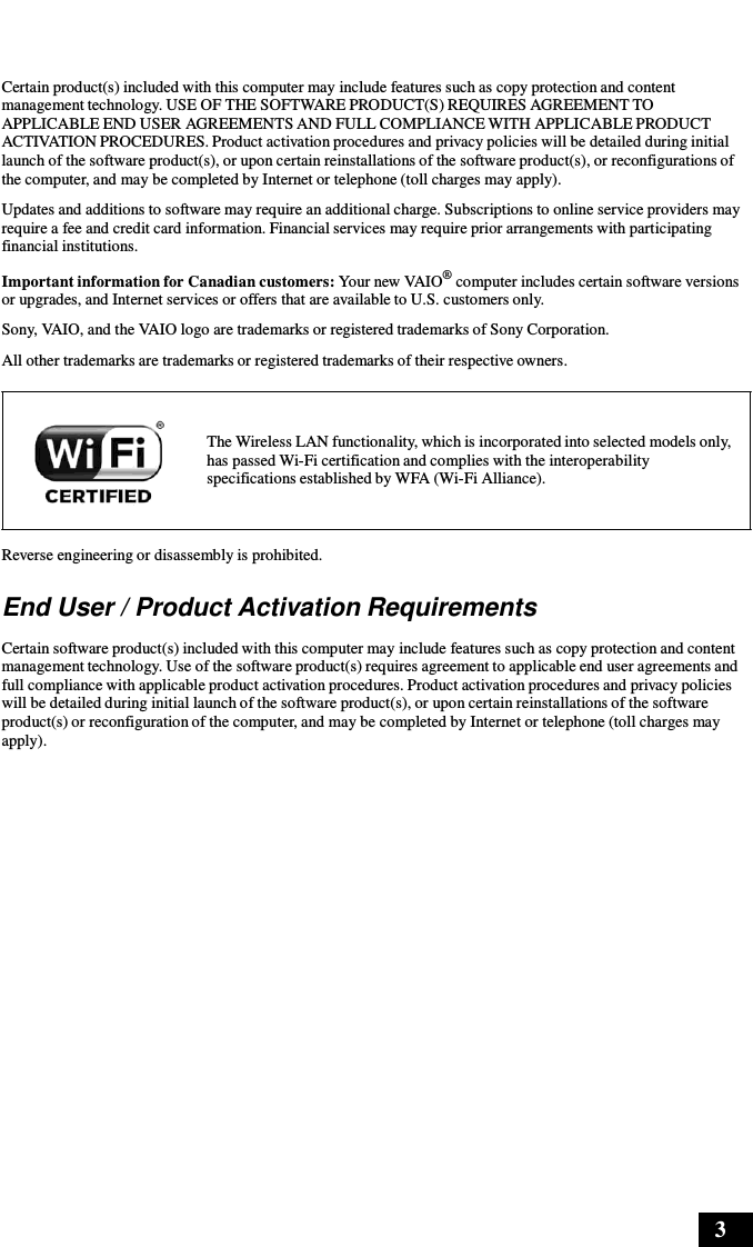 3      Certain product(s) included with this computer may include features such as copy protection and content management technology. USE OF THE SOFTWARE PRODUCT(S) REQUIRES AGREEMENT TO APPLICABLE END USER AGREEMENTS AND FULL COMPLIANCE WITH APPLICABLE PRODUCT ACTIVATION PROCEDURES. Product activation procedures and privacy policies will be detailed during initial launch of the software product(s), or upon certain reinstallations of the software product(s), or reconfigurations of the computer, and may be completed by Internet or telephone (toll charges may apply).  Updates and additions to software may require an additional charge. Subscriptions to online service providers may require a fee and credit card information. Financial services may require prior arrangements with participating financial institutions.  Important information for Canadian customers: Your new VAIO® computer includes certain software versions or upgrades, and Internet services or offers that are available to U.S. customers only. Sony, VAIO, and the VAIO logo are trademarks or registered trademarks of Sony Corporation. All other trademarks are trademarks or registered trademarks of their respective owners.   The Wireless LAN functionality, which is incorporated into selected models only, has passed Wi-Fi certification and complies with the interoperability specifications established by WFA (Wi-Fi Alliance).   Reverse engineering or disassembly is prohibited.  End User / Product Activation Requirements  Certain software product(s) included with this computer may include features such as copy protection and content management technology. Use of the software product(s) requires agreement to applicable end user agreements and full compliance with applicable product activation procedures. Product activation procedures and privacy policies will be detailed during initial launch of the software product(s), or upon certain reinstallations of the software product(s) or reconfiguration of the computer, and may be completed by Internet or telephone (toll charges may apply). 