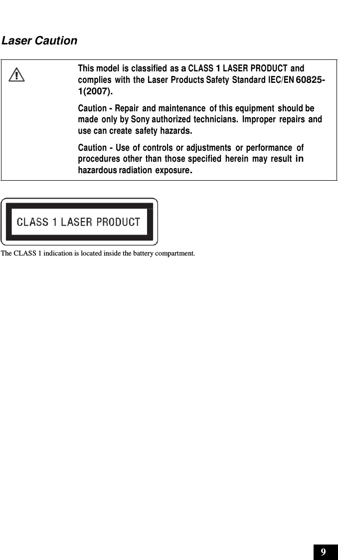 9      Laser Caution  This model is classified as a CLASS 1 LASER PRODUCT and complies  with the Laser Products Safety Standard IEC/EN 60825- 1(2007).  Caution - Repair  and maintenance  of this equipment  should be made  only by Sony authorized technicians.  Improper  repairs and use can create safety hazards.  Caution - Use of controls or adjustments  or performance  of procedures other than those specified  herein  may result in hazardous radiation exposure.    The CLASS 1 indication is located inside the battery compartment. 