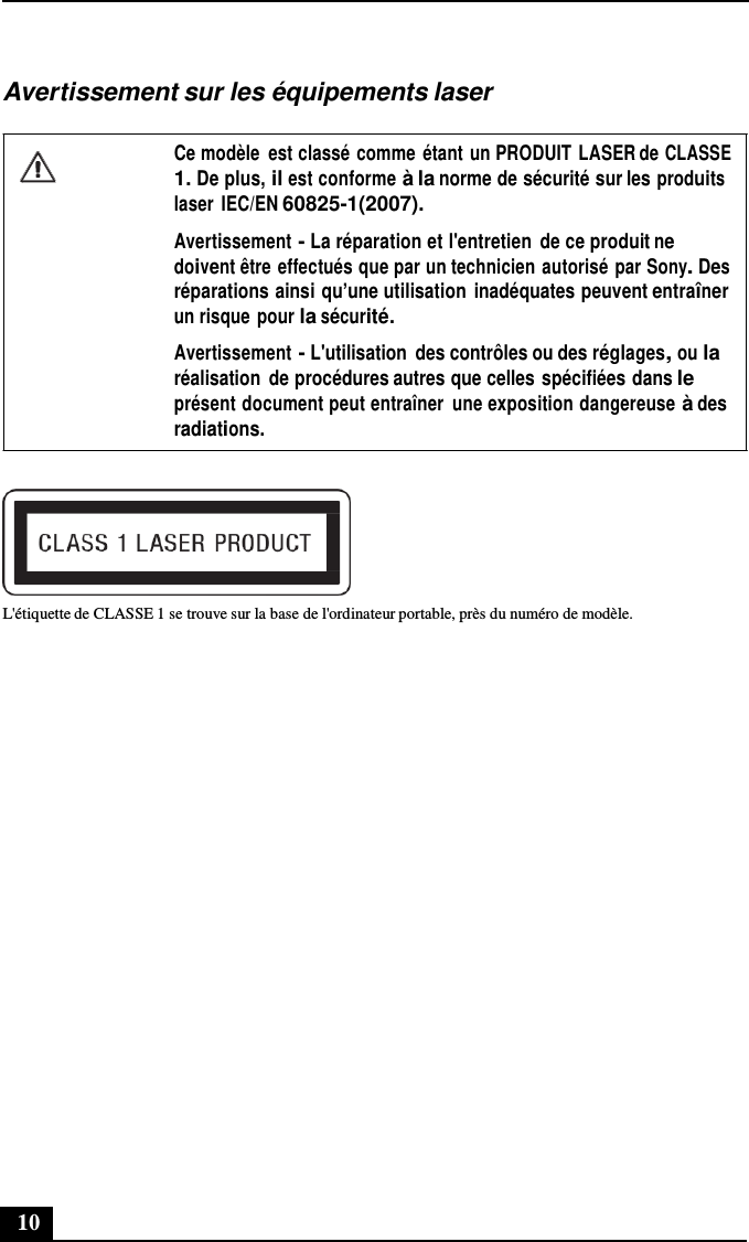 10      Avertissement sur les équipements laser  Ce modèle  est classé comme étant un PRODUIT LASER de CLASSE 1. De plus, il est conforme à la norme de sécurité sur les produits laser IEC/EN 60825-1(2007). Avertissement - La réparation et l&apos;entretien  de ce produit ne doivent être effectués que par un technicien autorisé par Sony. Des réparations ainsi qu’une utilisation  inadéquates peuvent entraîner un risque pour la sécurité. Avertissement - L&apos;utilisation  des contrôles ou des réglages, ou la réalisation  de procédures autres que celles spécifiées dans le présent document peut entraîner  une exposition dangereuse à des radiations.    L&apos;étiquette de CLASSE 1 se trouve sur la base de l&apos;ordinateur portable, près du numéro de modèle. 