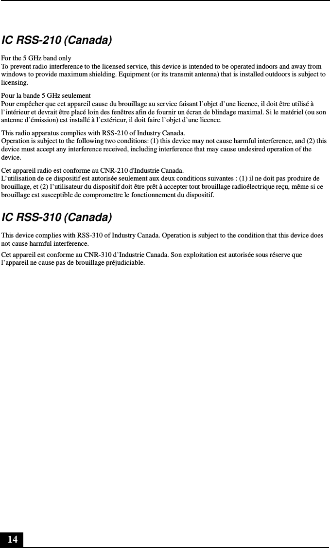 14      IC RSS-210 (Canada)  For the 5 GHz band only To prevent radio interference to the licensed service, this device is intended to be operated indoors and away from windows to provide maximum shielding. Equipment (or its transmit antenna) that is installed outdoors is subject to licensing.  Pour la bande 5 GHz seulement Pour empêcher que cet appareil cause du brouillage au service faisant l’objet d’une licence, il doit être utilisé à l’intérieur et devrait être placé loin des fenêtres afin de fournir un écran de blindage maximal. Si le matériel (ou son antenne d’émission) est installé à l’extérieur, il doit faire l’objet d’une licence. This radio apparatus complies with RSS-210 of Industry Canada. Operation is subject to the following two conditions: (1) this device may not cause harmful interference, and (2) this device must accept any interference received, including interference that may cause undesired operation of the device. Cet appareil radio est conforme au CNR-210 d&apos;Industrie Canada. L’utilisation de ce dispositif est autorisée seulement aux deux conditions suivantes : (1) il ne doit pas produire de brouillage, et (2) l’utilisateur du dispositif doit être prêt à accepter tout brouillage radioélectrique reçu, même si ce brouillage est susceptible de compromettre le fonctionnement du dispositif.  IC RSS-310 (Canada)  This device complies with RSS-310 of Industry Canada. Operation is subject to the condition that this device does not cause harmful interference. Cet appareil est conforme au CNR-310 d’Industrie Canada. Son exploitation est autorisée sous réserve que l’appareil ne cause pas de brouillage préjudiciable. 