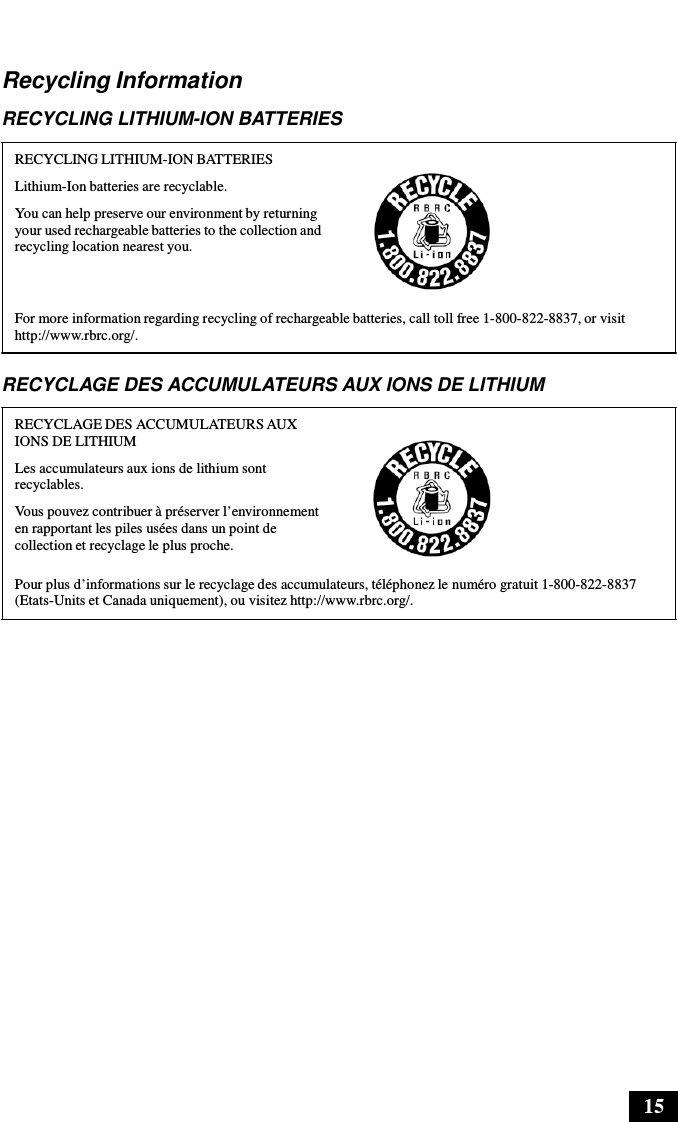 15      Recycling Information  RECYCLING LITHIUM-ION BATTERIES  RECYCLING LITHIUM-ION BATTERIES Lithium-Ion batteries are recyclable. You can help preserve our environment by returning your used rechargeable batteries to the collection and recycling location nearest you.    For more information regarding recycling of rechargeable batteries, call toll free 1-800-822-8837, or visit http://www.rbrc.org/.  RECYCLAGE DES ACCUMULATEURS AUX IONS DE LITHIUM  RECYCLAGE DES ACCUMULATEURS AUX IONS DE LITHIUM Les accumulateurs aux ions de lithium sont recyclables. Vous pouvez contribuer à préserver l’environnement en rapportant les piles usées dans un point de collection et recyclage le plus proche.  Pour plus d’informations sur le recyclage des accumulateurs, téléphonez le numéro gratuit 1-800-822-8837 (Etats-Units et Canada uniquement), ou visitez http://www.rbrc.org/. 