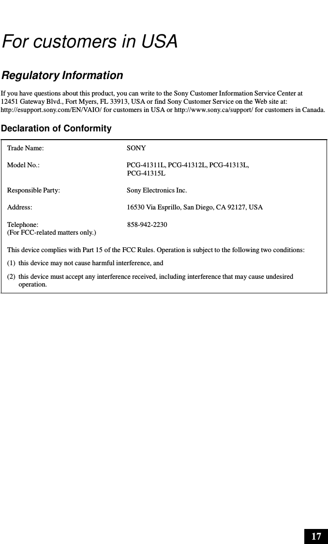 17      For customers in USA   Regulatory Information  If you have questions about this product, you can write to the Sony Customer Information Service Center at 12451 Gateway Blvd., Fort Myers, FL 33913, USA or find Sony Customer Service on the Web site at: http://esupport.sony.com/EN/VAIO/ for customers in USA or http://www.sony.ca/support/ for customers in Canada.  Declaration of Conformity  Trade Name:  SONY  Model No.:  PCG-41311L, PCG-41312L, PCG-41313L, PCG-41315L  Responsible Party:  Sony Electronics Inc.  Address:  16530 Via Esprillo, San Diego, CA 92127, USA  Telephone: (For FCC-related matters only.)  858-942-2230  This device complies with Part 15 of the FCC Rules. Operation is subject to the following two conditions: (1)  this device may not cause harmful interference, and (2)  this device must accept any interference received, including interference that may cause undesired operation. 
