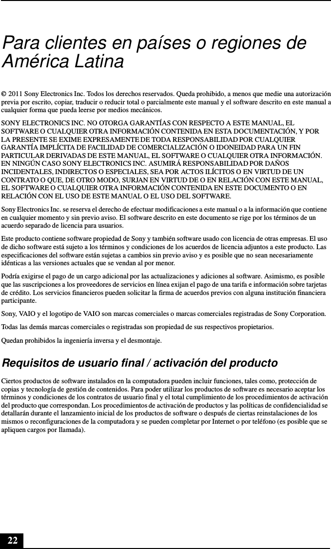 22      Para clientes en países o regiones de América Latina   © 2011 Sony Electronics Inc. Todos los derechos reservados. Queda prohibido, a menos que medie una autorización previa por escrito, copiar, traducir o reducir total o parcialmente este manual y el software descrito en este manual a cualquier forma que pueda leerse por medios mecánicos.  SONY ELECTRONICS INC. NO OTORGA GARANTÍAS CON RESPECTO A ESTE MANUAL, EL SOFTWARE O CUALQUIER OTRA INFORMACIÓN CONTENIDA EN ESTA DOCUMENTACIÓN, Y POR LA PRESENTE SE EXIME EXPRESAMENTE DE TODA RESPONSABILIDAD POR CUALQUIER GARANTÍA IMPLÍCITA DE FACILIDAD DE COMERCIALIZACIÓN O IDONEIDAD PARA UN FIN PARTICULAR DERIVADAS DE ESTE MANUAL, EL SOFTWARE O CUALQUIER OTRA INFORMACIÓN. EN NINGÚN CASO SONY ELECTRONICS INC. ASUMIRÁ RESPONSABILIDAD POR DAÑOS INCIDENTALES, INDIRECTOS O ESPECIALES, SEA POR ACTOS ILÍCITOS O EN VIRTUD DE UN CONTRATO O QUE, DE OTRO MODO, SURJAN EN VIRTUD DE O EN RELACIÓN CON ESTE MANUAL, EL SOFTWARE O CUALQUIER OTRA INFORMACIÓN CONTENIDA EN ESTE DOCUMENTO O EN RELACIÓN CON EL USO DE ESTE MANUAL O EL USO DEL SOFTWARE. Sony Electronics Inc. se reserva el derecho de efectuar modificaciones a este manual o a la información que contiene en cualquier momento y sin previo aviso. El software descrito en este documento se rige por los términos de un acuerdo separado de licencia para usuarios.  Este producto contiene software propiedad de Sony y también software usado con licencia de otras empresas. El uso de dicho software está sujeto a los términos y condiciones de los acuerdos de licencia adjuntos a este producto. Las especificaciones del software están sujetas a cambios sin previo aviso y es posible que no sean necesariamente idénticas a las versiones actuales que se vendan al por menor. Podría exigirse el pago de un cargo adicional por las actualizaciones y adiciones al software. Asimismo, es posible que las suscripciones a los proveedores de servicios en línea exijan el pago de una tarifa e información sobre tarjetas de crédito. Los servicios financieros pueden solicitar la firma de acuerdos previos con alguna institución financiera participante. Sony, VAIO y el logotipo de VAIO son marcas comerciales o marcas comerciales registradas de Sony Corporation. Todas las demás marcas comerciales o registradas son propiedad de sus respectivos propietarios. Quedan prohibidos la ingeniería inversa y el desmontaje.  Requisitos de usuario final / activación del producto  Ciertos productos de software instalados en la computadora pueden incluir funciones, tales como, protección de copias y tecnología de gestión de contenidos. Para poder utilizar los productos de software es necesario aceptar los términos y condiciones de los contratos de usuario final y el total cumplimiento de los procedimientos de activación del producto que correspondan. Los procedimientos de activación de productos y las políticas de confidencialidad se detallarán durante el lanzamiento inicial de los productos de software o después de ciertas reinstalaciones de los mismos o reconfiguraciones de la computadora y se pueden completar por Internet o por teléfono (es posible que se apliquen cargos por llamada). 