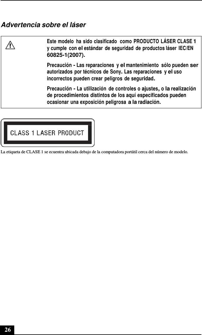 26      Advertencia sobre el láser  Este modelo  ha sido clasificado  como PRODUCTO LÁSER CLASE 1 y cumple  con el estándar  de seguridad  de productos láser  IEC/EN 60825-1(2007).  Precaución - Las reparaciones  y el mantenimiento  sólo pueden ser autorizados  por técnicos de Sony. Las reparaciones  y el uso incorrectos pueden crear peligros de seguridad.  Precaución - La utilización  de controles o ajustes, o la realización de procedimientos distintos de los aquí especificados pueden ocasionar una exposición peligrosa a la radiación.    La etiqueta de CLASE 1 se ecuentra ubicada debajo de la computadora portátil cerca del número de modelo. 