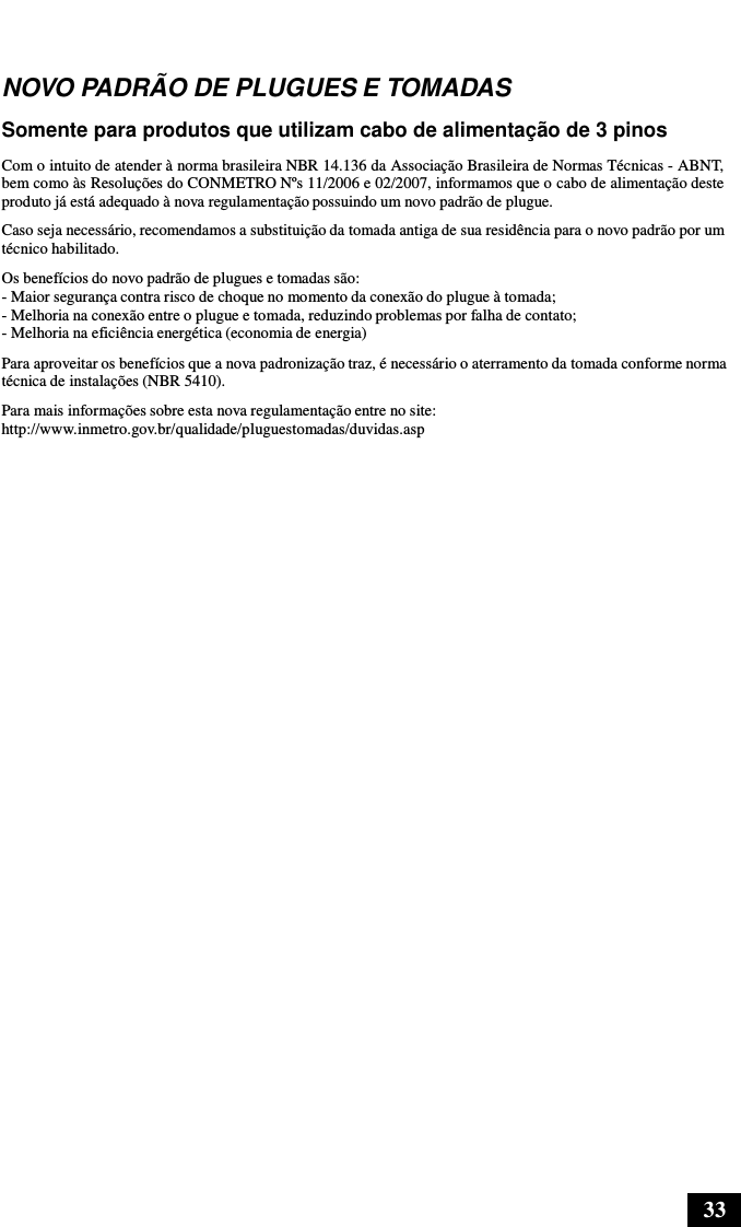 33      NOVO PADRÃO DE PLUGUES E TOMADAS  Somente para produtos que utilizam cabo de alimentação de 3 pinos  Com o intuito de atender à norma brasileira NBR 14.136 da Associação Brasileira de Normas Técnicas - ABNT, bem como às Resoluções do CONMETRO Nºs 11/2006 e 02/2007, informamos que o cabo de alimentação deste produto já está adequado à nova regulamentação possuindo um novo padrão de plugue. Caso seja necessário, recomendamos a substituição da tomada antiga de sua residência para o novo padrão por um técnico habilitado. Os benefícios do novo padrão de plugues e tomadas são: - Maior segurança contra risco de choque no momento da conexão do plugue à tomada; - Melhoria na conexão entre o plugue e tomada, reduzindo problemas por falha de contato; - Melhoria na eficiência energética (economia de energia)  Para aproveitar os benefícios que a nova padronização traz, é necessário o aterramento da tomada conforme norma técnica de instalações (NBR 5410). Para mais informações sobre esta nova regulamentação entre no site: http://www.inmetro.gov.br/qualidade/pluguestomadas/duvidas.asp 