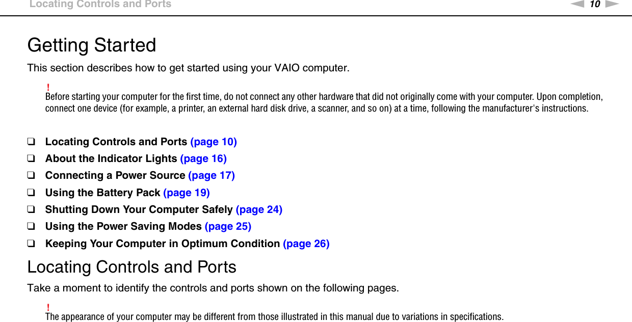 10nNGetting Started &gt;Locating Controls and PortsGetting StartedThis section describes how to get started using your VAIO computer.!Before starting your computer for the first time, do not connect any other hardware that did not originally come with your computer. Upon completion, connect one device (for example, a printer, an external hard disk drive, a scanner, and so on) at a time, following the manufacturer&apos;s instructions.❑Locating Controls and Ports (page 10)❑About the Indicator Lights (page 16)❑Connecting a Power Source (page 17)❑Using the Battery Pack (page 19)❑Shutting Down Your Computer Safely (page 24)❑Using the Power Saving Modes (page 25)❑Keeping Your Computer in Optimum Condition (page 26)Locating Controls and PortsTake a moment to identify the controls and ports shown on the following pages.!The appearance of your computer may be different from those illustrated in this manual due to variations in specifications.