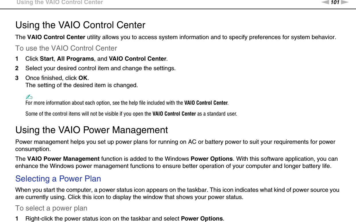 101nNCustomizing Your VAIO Computer &gt;Using the VAIO Control CenterUsing the VAIO Control CenterThe VAIO Control Center utility allows you to access system information and to specify preferences for system behavior.To use the VAIO Control Center1Click Start, All Programs, and VAIO Control Center.2Select your desired control item and change the settings.3Once finished, click OK.The setting of the desired item is changed.✍For more information about each option, see the help file included with the VAIO Control Center.Some of the control items will not be visible if you open the VAIO Control Center as a standard user. Using the VAIO Power ManagementPower management helps you set up power plans for running on AC or battery power to suit your requirements for power consumption.The VAIO Power Management function is added to the Windows Power Options. With this software application, you can enhance the Windows power management functions to ensure better operation of your computer and longer battery life.Selecting a Power PlanWhen you start the computer, a power status icon appears on the taskbar. This icon indicates what kind of power source you are currently using. Click this icon to display the window that shows your power status.To select a power plan1Right-click the power status icon on the taskbar and select Power Options.