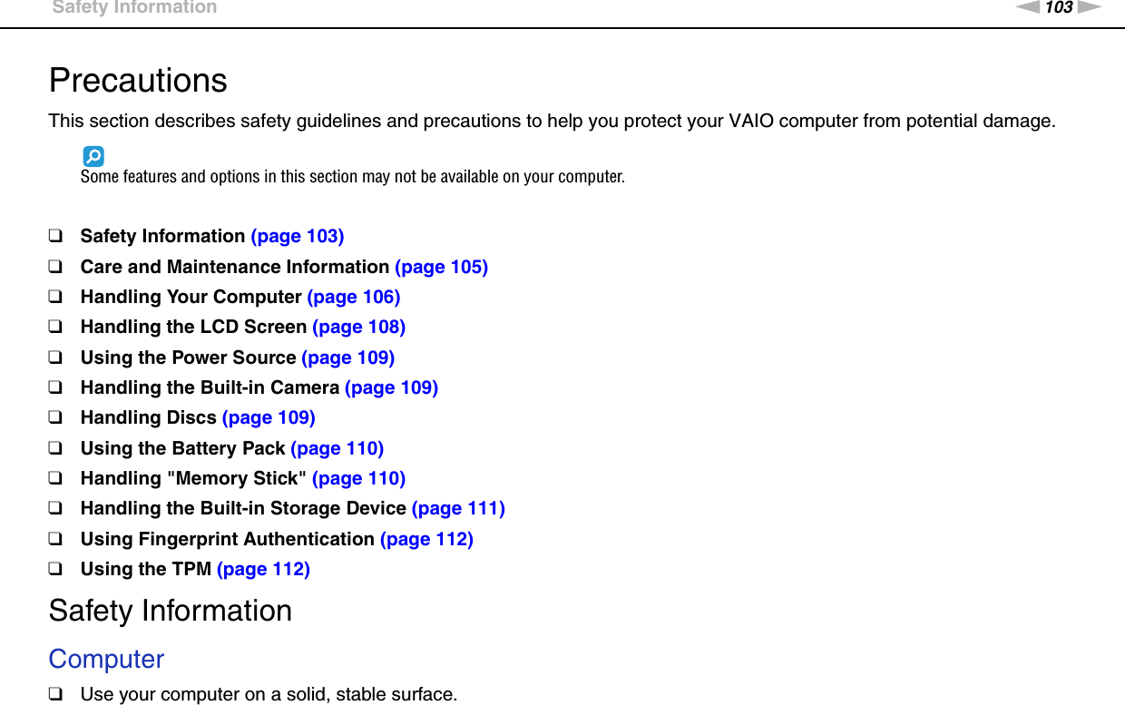 103nNPrecautions &gt;Safety InformationPrecautionsThis section describes safety guidelines and precautions to help you protect your VAIO computer from potential damage.Some features and options in this section may not be available on your computer.❑Safety Information (page 103)❑Care and Maintenance Information (page 105)❑Handling Your Computer (page 106)❑Handling the LCD Screen (page 108)❑Using the Power Source (page 109)❑Handling the Built-in Camera (page 109)❑Handling Discs (page 109)❑Using the Battery Pack (page 110)❑Handling &quot;Memory Stick&quot; (page 110)❑Handling the Built-in Storage Device (page 111)❑Using Fingerprint Authentication (page 112)❑Using the TPM (page 112)Safety InformationComputer❑Use your computer on a solid, stable surface.