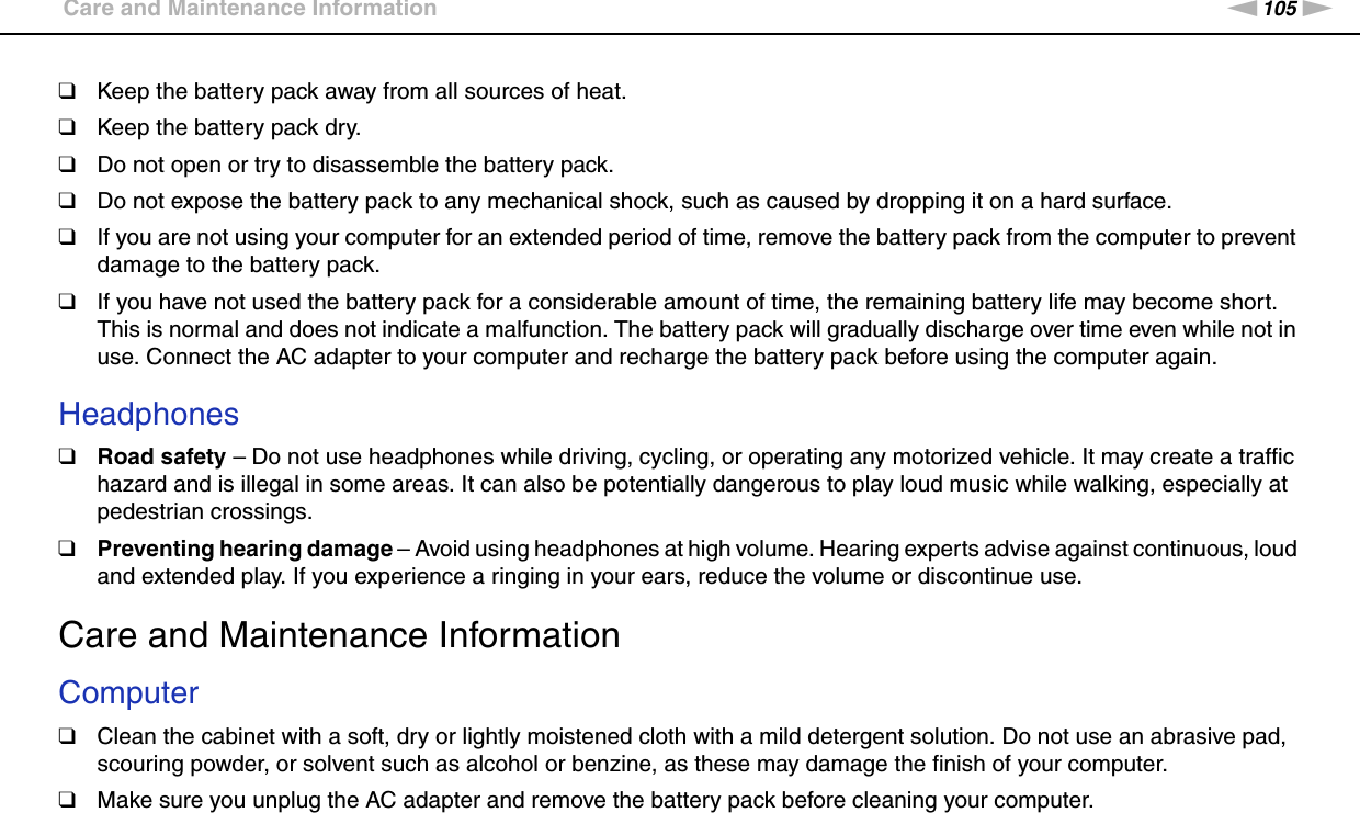 105nNPrecautions &gt;Care and Maintenance Information❑Keep the battery pack away from all sources of heat.❑Keep the battery pack dry.❑Do not open or try to disassemble the battery pack.❑Do not expose the battery pack to any mechanical shock, such as caused by dropping it on a hard surface.❑If you are not using your computer for an extended period of time, remove the battery pack from the computer to prevent damage to the battery pack.❑If you have not used the battery pack for a considerable amount of time, the remaining battery life may become short. This is normal and does not indicate a malfunction. The battery pack will gradually discharge over time even while not in use. Connect the AC adapter to your computer and recharge the battery pack before using the computer again. Headphones❑Road safety – Do not use headphones while driving, cycling, or operating any motorized vehicle. It may create a traffic hazard and is illegal in some areas. It can also be potentially dangerous to play loud music while walking, especially at pedestrian crossings.❑Preventing hearing damage – Avoid using headphones at high volume. Hearing experts advise against continuous, loud and extended play. If you experience a ringing in your ears, reduce the volume or discontinue use.  Care and Maintenance InformationComputer❑Clean the cabinet with a soft, dry or lightly moistened cloth with a mild detergent solution. Do not use an abrasive pad, scouring powder, or solvent such as alcohol or benzine, as these may damage the finish of your computer. ❑Make sure you unplug the AC adapter and remove the battery pack before cleaning your computer. 
