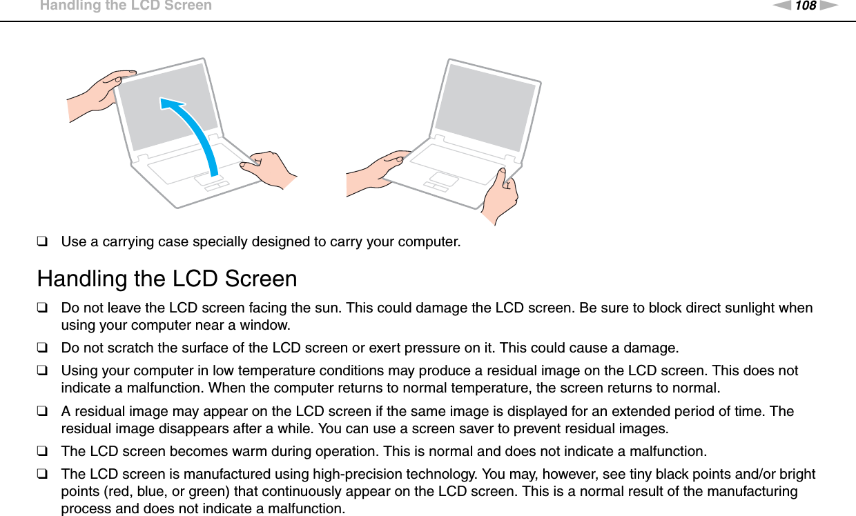 108nNPrecautions &gt;Handling the LCD Screen❑Use a carrying case specially designed to carry your computer. Handling the LCD Screen❑Do not leave the LCD screen facing the sun. This could damage the LCD screen. Be sure to block direct sunlight when using your computer near a window.❑Do not scratch the surface of the LCD screen or exert pressure on it. This could cause a damage.❑Using your computer in low temperature conditions may produce a residual image on the LCD screen. This does not indicate a malfunction. When the computer returns to normal temperature, the screen returns to normal.❑A residual image may appear on the LCD screen if the same image is displayed for an extended period of time. The residual image disappears after a while. You can use a screen saver to prevent residual images.❑The LCD screen becomes warm during operation. This is normal and does not indicate a malfunction.❑The LCD screen is manufactured using high-precision technology. You may, however, see tiny black points and/or bright points (red, blue, or green) that continuously appear on the LCD screen. This is a normal result of the manufacturing process and does not indicate a malfunction.