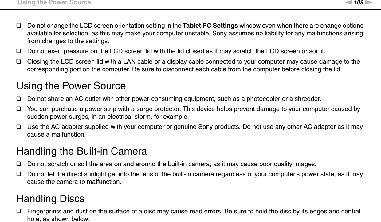 109nNPrecautions &gt;Using the Power Source❑Do not change the LCD screen orientation setting in the Tablet PC Settings window even when there are change options available for selection, as this may make your computer unstable. Sony assumes no liability for any malfunctions arising from changes to the settings.❑Do not exert pressure on the LCD screen lid with the lid closed as it may scratch the LCD screen or soil it.❑Closing the LCD screen lid with a LAN cable or a display cable connected to your computer may cause damage to the corresponding port on the computer. Be sure to disconnect each cable from the computer before closing the lid. Using the Power Source❑Do not share an AC outlet with other power-consuming equipment, such as a photocopier or a shredder.❑You can purchase a power strip with a surge protector. This device helps prevent damage to your computer caused by sudden power surges, in an electrical storm, for example.❑Use the AC adapter supplied with your computer or genuine Sony products. Do not use any other AC adapter as it may cause a malfunction. Handling the Built-in Camera❑Do not scratch or soil the area on and around the built-in camera, as it may cause poor quality images.❑Do not let the direct sunlight get into the lens of the built-in camera regardless of your computer&apos;s power state, as it may cause the camera to malfunction. Handling Discs❑Fingerprints and dust on the surface of a disc may cause read errors. Be sure to hold the disc by its edges and central hole, as shown below: 