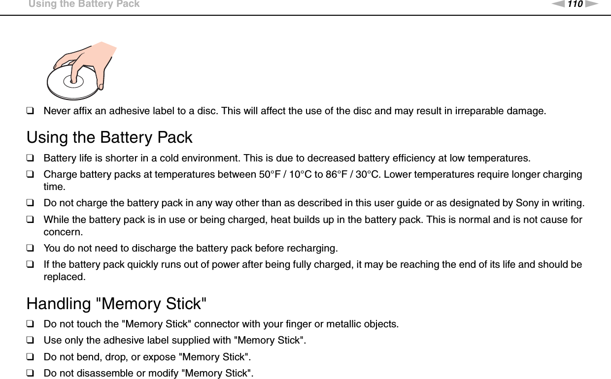 110nNPrecautions &gt;Using the Battery Pack❑Never affix an adhesive label to a disc. This will affect the use of the disc and may result in irreparable damage. Using the Battery Pack❑Battery life is shorter in a cold environment. This is due to decreased battery efficiency at low temperatures.❑Charge battery packs at temperatures between 50°F / 10°C to 86°F / 30°C. Lower temperatures require longer charging time.❑Do not charge the battery pack in any way other than as described in this user guide or as designated by Sony in writing.❑While the battery pack is in use or being charged, heat builds up in the battery pack. This is normal and is not cause for concern.❑You do not need to discharge the battery pack before recharging.❑If the battery pack quickly runs out of power after being fully charged, it may be reaching the end of its life and should be replaced. Handling &quot;Memory Stick&quot;❑Do not touch the &quot;Memory Stick&quot; connector with your finger or metallic objects.❑Use only the adhesive label supplied with &quot;Memory Stick&quot;.❑Do not bend, drop, or expose &quot;Memory Stick&quot;.❑Do not disassemble or modify &quot;Memory Stick&quot;.