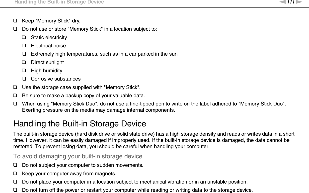 111nNPrecautions &gt;Handling the Built-in Storage Device❑Keep &quot;Memory Stick&quot; dry.❑Do not use or store &quot;Memory Stick&quot; in a location subject to:❑Static electricity❑Electrical noise❑Extremely high temperatures, such as in a car parked in the sun❑Direct sunlight❑High humidity❑Corrosive substances❑Use the storage case supplied with &quot;Memory Stick&quot;.❑Be sure to make a backup copy of your valuable data.❑When using &quot;Memory Stick Duo&quot;, do not use a fine-tipped pen to write on the label adhered to &quot;Memory Stick Duo&quot;. Exerting pressure on the media may damage internal components. Handling the Built-in Storage DeviceThe built-in storage device (hard disk drive or solid state drive) has a high storage density and reads or writes data in a short time. However, it can be easily damaged if improperly used. If the built-in storage device is damaged, the data cannot be restored. To prevent losing data, you should be careful when handling your computer.To avoid damaging your built-in storage device❑Do not subject your computer to sudden movements.❑Keep your computer away from magnets.❑Do not place your computer in a location subject to mechanical vibration or in an unstable position.❑Do not turn off the power or restart your computer while reading or writing data to the storage device.