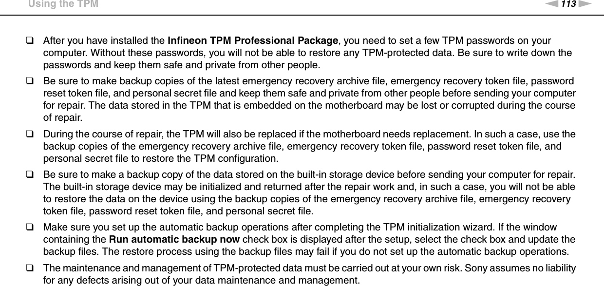 113nNPrecautions &gt;Using the TPM❑After you have installed the Infineon TPM Professional Package, you need to set a few TPM passwords on your computer. Without these passwords, you will not be able to restore any TPM-protected data. Be sure to write down the passwords and keep them safe and private from other people.❑Be sure to make backup copies of the latest emergency recovery archive file, emergency recovery token file, password reset token file, and personal secret file and keep them safe and private from other people before sending your computer for repair. The data stored in the TPM that is embedded on the motherboard may be lost or corrupted during the course of repair.❑During the course of repair, the TPM will also be replaced if the motherboard needs replacement. In such a case, use the backup copies of the emergency recovery archive file, emergency recovery token file, password reset token file, and personal secret file to restore the TPM configuration.❑Be sure to make a backup copy of the data stored on the built-in storage device before sending your computer for repair. The built-in storage device may be initialized and returned after the repair work and, in such a case, you will not be able to restore the data on the device using the backup copies of the emergency recovery archive file, emergency recovery token file, password reset token file, and personal secret file.❑Make sure you set up the automatic backup operations after completing the TPM initialization wizard. If the window containing the Run automatic backup now check box is displayed after the setup, select the check box and update the backup files. The restore process using the backup files may fail if you do not set up the automatic backup operations.❑The maintenance and management of TPM-protected data must be carried out at your own risk. Sony assumes no liability for any defects arising out of your data maintenance and management. 