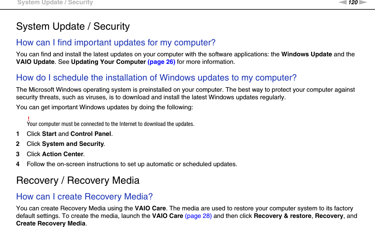 120nNTroubleshooting &gt;System Update / SecuritySystem Update / SecurityHow can I find important updates for my computer?You can find and install the latest updates on your computer with the software applications: the Windows Update and the VAIO Update. See Updating Your Computer (page 26) for more information. How do I schedule the installation of Windows updates to my computer?The Microsoft Windows operating system is preinstalled on your computer. The best way to protect your computer against security threats, such as viruses, is to download and install the latest Windows updates regularly.You can get important Windows updates by doing the following:!Your computer must be connected to the Internet to download the updates.1Click Start and Control Panel.2Click System and Security.3Click Action Center.4Follow the on-screen instructions to set up automatic or scheduled updates.    Recovery / Recovery MediaHow can I create Recovery Media?You can create Recovery Media using the VAIO Care. The media are used to restore your computer system to its factory default settings. To create the media, launch the VAIO Care (page 28) and then click Recovery &amp; restore, Recovery, and Create Recovery Media.