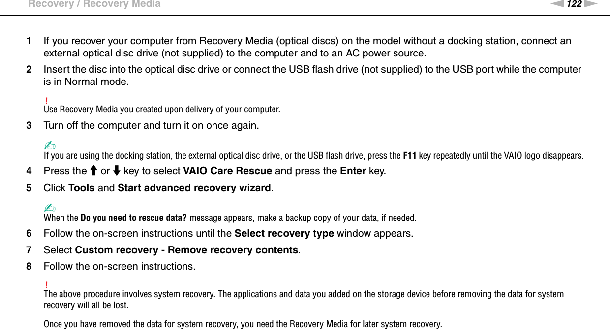 122nNTroubleshooting &gt;Recovery / Recovery Media1If you recover your computer from Recovery Media (optical discs) on the model without a docking station, connect an external optical disc drive (not supplied) to the computer and to an AC power source.2Insert the disc into the optical disc drive or connect the USB flash drive (not supplied) to the USB port while the computer is in Normal mode.!Use Recovery Media you created upon delivery of your computer.3Turn off the computer and turn it on once again.✍If you are using the docking station, the external optical disc drive, or the USB flash drive, press the F11 key repeatedly until the VAIO logo disappears.4Press the M or m key to select VAIO Care Rescue and press the Enter key.5Click Tools and Start advanced recovery wizard.✍When the Do you need to rescue data? message appears, make a backup copy of your data, if needed.6Follow the on-screen instructions until the Select recovery type window appears.7Select Custom recovery - Remove recovery contents.8Follow the on-screen instructions.!The above procedure involves system recovery. The applications and data you added on the storage device before removing the data for system recovery will all be lost.Once you have removed the data for system recovery, you need the Recovery Media for later system recovery.  