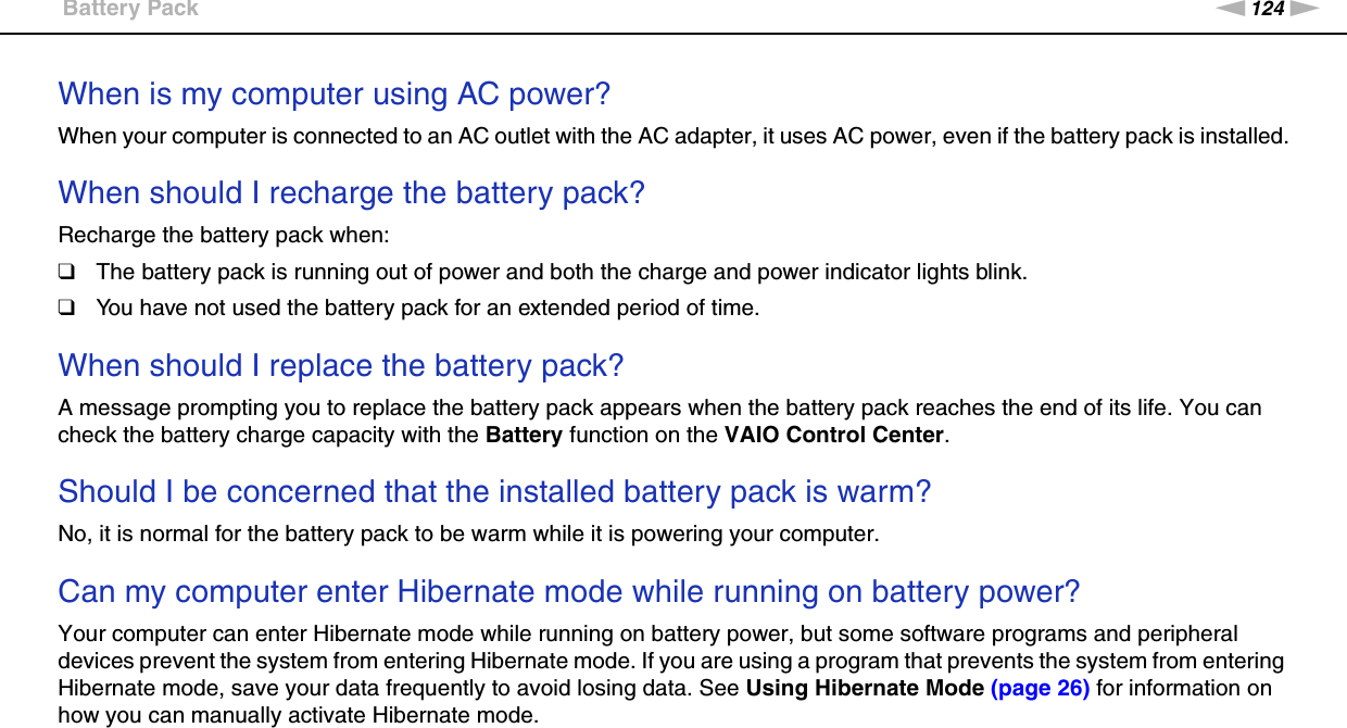 124nNTroubleshooting &gt;Battery PackWhen is my computer using AC power? When your computer is connected to an AC outlet with the AC adapter, it uses AC power, even if the battery pack is installed. When should I recharge the battery pack? Recharge the battery pack when:❑The battery pack is running out of power and both the charge and power indicator lights blink.❑You have not used the battery pack for an extended period of time. When should I replace the battery pack?A message prompting you to replace the battery pack appears when the battery pack reaches the end of its life. You can check the battery charge capacity with the Battery function on the VAIO Control Center. Should I be concerned that the installed battery pack is warm? No, it is normal for the battery pack to be warm while it is powering your computer. Can my computer enter Hibernate mode while running on battery power? Your computer can enter Hibernate mode while running on battery power, but some software programs and peripheral devices prevent the system from entering Hibernate mode. If you are using a program that prevents the system from entering Hibernate mode, save your data frequently to avoid losing data. See Using Hibernate Mode (page 26) for information on how you can manually activate Hibernate mode. 