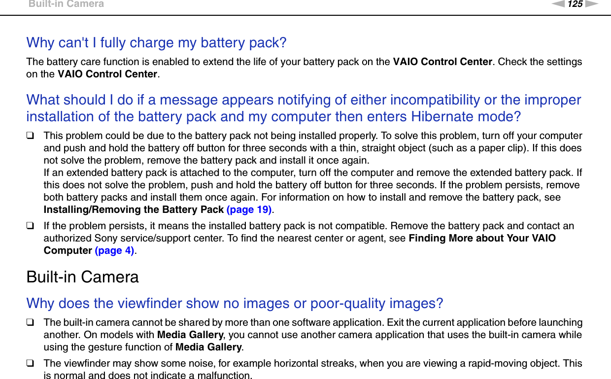 125nNTroubleshooting &gt;Built-in CameraWhy can&apos;t I fully charge my battery pack?The battery care function is enabled to extend the life of your battery pack on the VAIO Control Center. Check the settings on the VAIO Control Center. What should I do if a message appears notifying of either incompatibility or the improper installation of the battery pack and my computer then enters Hibernate mode?❑This problem could be due to the battery pack not being installed properly. To solve this problem, turn off your computer and push and hold the battery off button for three seconds with a thin, straight object (such as a paper clip). If this does not solve the problem, remove the battery pack and install it once again.If an extended battery pack is attached to the computer, turn off the computer and remove the extended battery pack. If this does not solve the problem, push and hold the battery off button for three seconds. If the problem persists, remove both battery packs and install them once again. For information on how to install and remove the battery pack, see Installing/Removing the Battery Pack (page 19).❑If the problem persists, it means the installed battery pack is not compatible. Remove the battery pack and contact an authorized Sony service/support center. To find the nearest center or agent, see Finding More about Your VAIO Computer (page 4).  Built-in CameraWhy does the viewfinder show no images or poor-quality images?❑The built-in camera cannot be shared by more than one software application. Exit the current application before launching another. On models with Media Gallery, you cannot use another camera application that uses the built-in camera while using the gesture function of Media Gallery.❑The viewfinder may show some noise, for example horizontal streaks, when you are viewing a rapid-moving object. This is normal and does not indicate a malfunction.