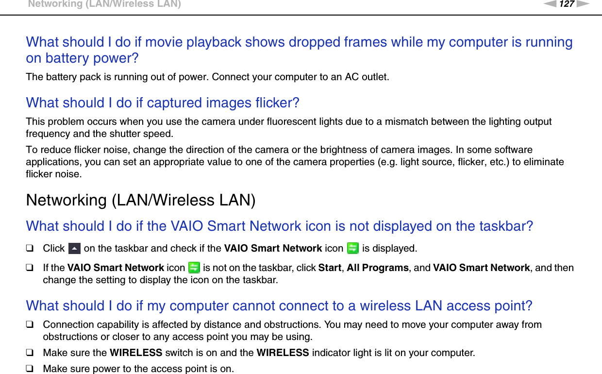 127nNTroubleshooting &gt;Networking (LAN/Wireless LAN)What should I do if movie playback shows dropped frames while my computer is running on battery power?The battery pack is running out of power. Connect your computer to an AC outlet. What should I do if captured images flicker?This problem occurs when you use the camera under fluorescent lights due to a mismatch between the lighting output frequency and the shutter speed.To reduce flicker noise, change the direction of the camera or the brightness of camera images. In some software applications, you can set an appropriate value to one of the camera properties (e.g. light source, flicker, etc.) to eliminate flicker noise.  Networking (LAN/Wireless LAN)What should I do if the VAIO Smart Network icon is not displayed on the taskbar?❑Click   on the taskbar and check if the VAIO Smart Network icon   is displayed.❑If the VAIO Smart Network icon   is not on the taskbar, click Start, All Programs, and VAIO Smart Network, and then change the setting to display the icon on the taskbar. What should I do if my computer cannot connect to a wireless LAN access point?❑Connection capability is affected by distance and obstructions. You may need to move your computer away from obstructions or closer to any access point you may be using.❑Make sure the WIRELESS switch is on and the WIRELESS indicator light is lit on your computer.❑Make sure power to the access point is on.