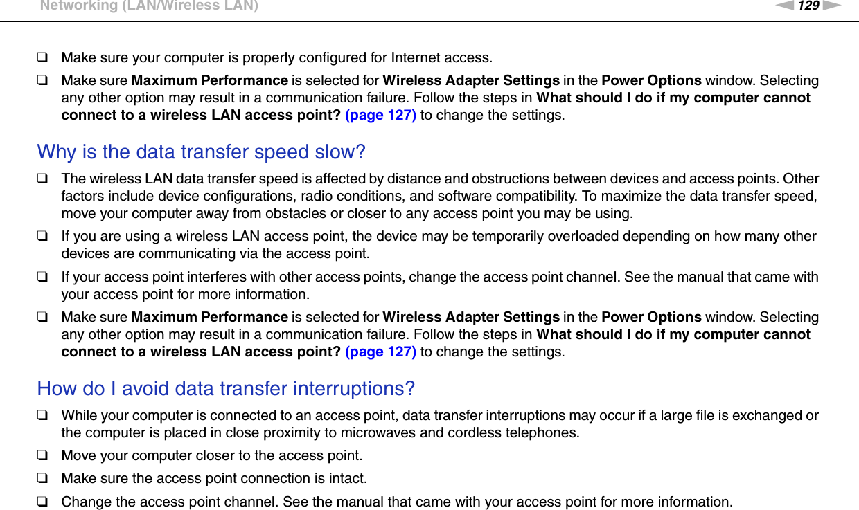 129nNTroubleshooting &gt;Networking (LAN/Wireless LAN)❑Make sure your computer is properly configured for Internet access.❑Make sure Maximum Performance is selected for Wireless Adapter Settings in the Power Options window. Selecting any other option may result in a communication failure. Follow the steps in What should I do if my computer cannot connect to a wireless LAN access point? (page 127) to change the settings. Why is the data transfer speed slow?❑The wireless LAN data transfer speed is affected by distance and obstructions between devices and access points. Other factors include device configurations, radio conditions, and software compatibility. To maximize the data transfer speed, move your computer away from obstacles or closer to any access point you may be using.❑If you are using a wireless LAN access point, the device may be temporarily overloaded depending on how many other devices are communicating via the access point.❑If your access point interferes with other access points, change the access point channel. See the manual that came with your access point for more information.❑Make sure Maximum Performance is selected for Wireless Adapter Settings in the Power Options window. Selecting any other option may result in a communication failure. Follow the steps in What should I do if my computer cannot connect to a wireless LAN access point? (page 127) to change the settings. How do I avoid data transfer interruptions?❑While your computer is connected to an access point, data transfer interruptions may occur if a large file is exchanged or the computer is placed in close proximity to microwaves and cordless telephones.❑Move your computer closer to the access point.❑Make sure the access point connection is intact. ❑Change the access point channel. See the manual that came with your access point for more information.