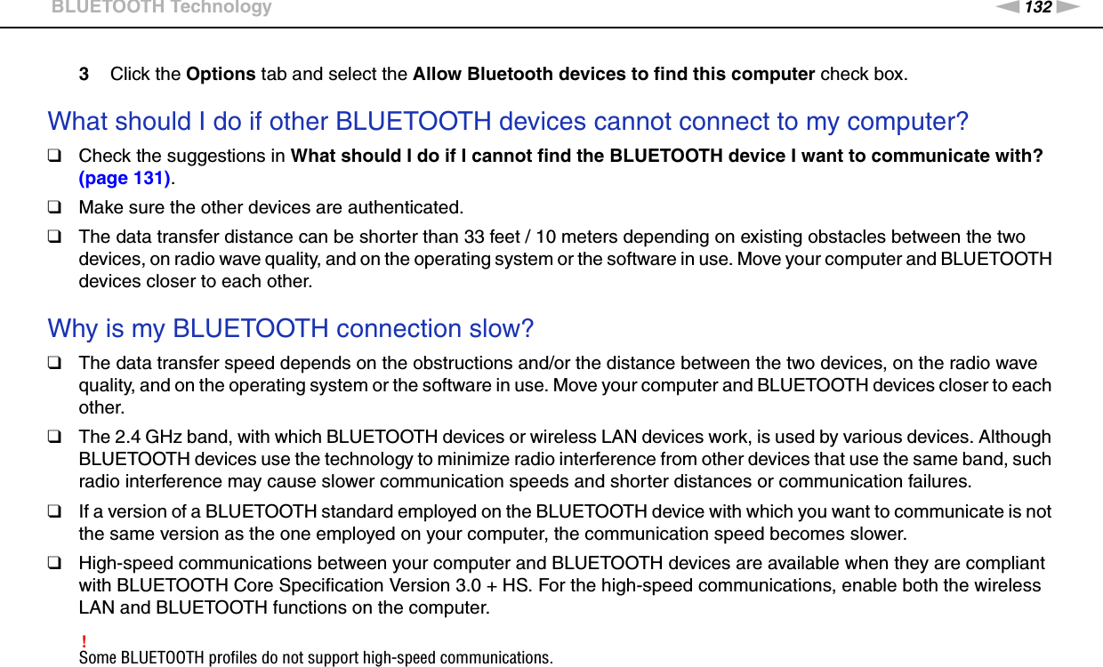 132nNTroubleshooting &gt;BLUETOOTH Technology3Click the Options tab and select the Allow Bluetooth devices to find this computer check box. What should I do if other BLUETOOTH devices cannot connect to my computer?❑Check the suggestions in What should I do if I cannot find the BLUETOOTH device I want to communicate with? (page 131).❑Make sure the other devices are authenticated.❑The data transfer distance can be shorter than 33 feet / 10 meters depending on existing obstacles between the two devices, on radio wave quality, and on the operating system or the software in use. Move your computer and BLUETOOTH devices closer to each other. Why is my BLUETOOTH connection slow?❑The data transfer speed depends on the obstructions and/or the distance between the two devices, on the radio wave quality, and on the operating system or the software in use. Move your computer and BLUETOOTH devices closer to each other.❑The 2.4 GHz band, with which BLUETOOTH devices or wireless LAN devices work, is used by various devices. Although BLUETOOTH devices use the technology to minimize radio interference from other devices that use the same band, such radio interference may cause slower communication speeds and shorter distances or communication failures.❑If a version of a BLUETOOTH standard employed on the BLUETOOTH device with which you want to communicate is not the same version as the one employed on your computer, the communication speed becomes slower.❑High-speed communications between your computer and BLUETOOTH devices are available when they are compliant with BLUETOOTH Core Specification Version 3.0 + HS. For the high-speed communications, enable both the wireless LAN and BLUETOOTH functions on the computer.!Some BLUETOOTH profiles do not support high-speed communications. 
