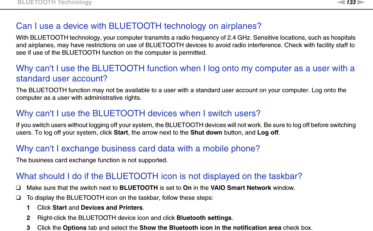 133nNTroubleshooting &gt;BLUETOOTH TechnologyCan I use a device with BLUETOOTH technology on airplanes?With BLUETOOTH technology, your computer transmits a radio frequency of 2.4 GHz. Sensitive locations, such as hospitals and airplanes, may have restrictions on use of BLUETOOTH devices to avoid radio interference. Check with facility staff to see if use of the BLUETOOTH function on the computer is permitted. Why can&apos;t I use the BLUETOOTH function when I log onto my computer as a user with a standard user account?The BLUETOOTH function may not be available to a user with a standard user account on your computer. Log onto the computer as a user with administrative rights. Why can&apos;t I use the BLUETOOTH devices when I switch users?If you switch users without logging off your system, the BLUETOOTH devices will not work. Be sure to log off before switching users. To log off your system, click Start, the arrow next to the Shut down button, and Log off. Why can&apos;t I exchange business card data with a mobile phone?The business card exchange function is not supported. What should I do if the BLUETOOTH icon is not displayed on the taskbar?❑Make sure that the switch next to BLUETOOTH is set to On in the VAIO Smart Network window.❑To display the BLUETOOTH icon on the taskbar, follow these steps:1Click Start and Devices and Printers.2Right-click the BLUETOOTH device icon and click Bluetooth settings.3Click the Options tab and select the Show the Bluetooth icon in the notification area check box.