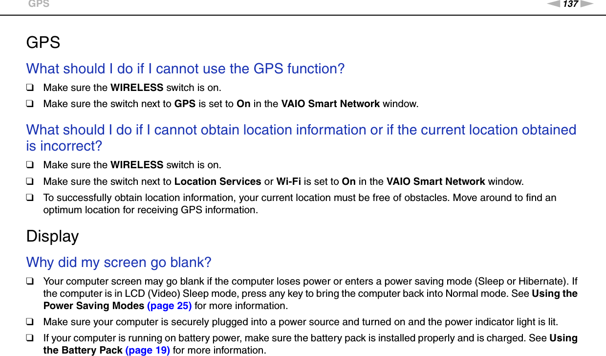 137nNTroubleshooting &gt;GPSGPSWhat should I do if I cannot use the GPS function?❑Make sure the WIRELESS switch is on.❑Make sure the switch next to GPS is set to On in the VAIO Smart Network window.  What should I do if I cannot obtain location information or if the current location obtained is incorrect?❑Make sure the WIRELESS switch is on.❑Make sure the switch next to Location Services or Wi-Fi is set to On in the VAIO Smart Network window. ❑To successfully obtain location information, your current location must be free of obstacles. Move around to find an optimum location for receiving GPS information.  DisplayWhy did my screen go blank?❑Your computer screen may go blank if the computer loses power or enters a power saving mode (Sleep or Hibernate). If the computer is in LCD (Video) Sleep mode, press any key to bring the computer back into Normal mode. See Using the Power Saving Modes (page 25) for more information.❑Make sure your computer is securely plugged into a power source and turned on and the power indicator light is lit.❑If your computer is running on battery power, make sure the battery pack is installed properly and is charged. See Using the Battery Pack (page 19) for more information.
