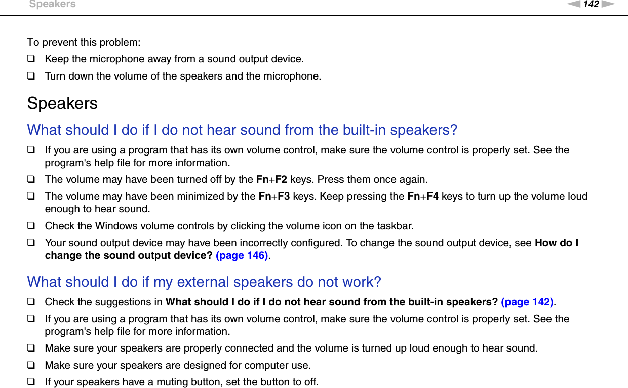 142nNTroubleshooting &gt;SpeakersTo prevent this problem:❑Keep the microphone away from a sound output device.❑Turn down the volume of the speakers and the microphone.  SpeakersWhat should I do if I do not hear sound from the built-in speakers?❑If you are using a program that has its own volume control, make sure the volume control is properly set. See the program&apos;s help file for more information.❑The volume may have been turned off by the Fn+F2 keys. Press them once again.❑The volume may have been minimized by the Fn+F3 keys. Keep pressing the Fn+F4 keys to turn up the volume loud enough to hear sound.❑Check the Windows volume controls by clicking the volume icon on the taskbar.❑Your sound output device may have been incorrectly configured. To change the sound output device, see How do I change the sound output device? (page 146). What should I do if my external speakers do not work?❑Check the suggestions in What should I do if I do not hear sound from the built-in speakers? (page 142).❑If you are using a program that has its own volume control, make sure the volume control is properly set. See the program&apos;s help file for more information.❑Make sure your speakers are properly connected and the volume is turned up loud enough to hear sound.❑Make sure your speakers are designed for computer use.❑If your speakers have a muting button, set the button to off.