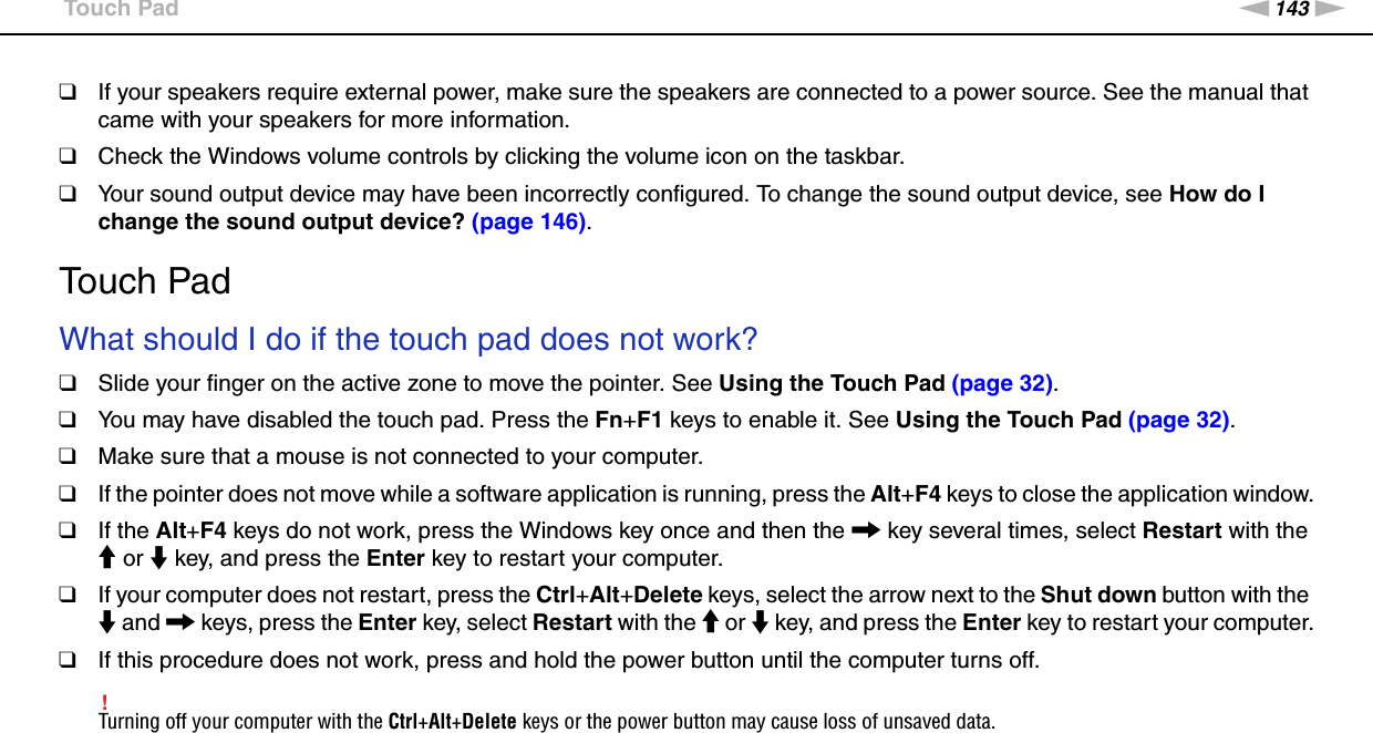 143nNTroubleshooting &gt;Touch Pad❑If your speakers require external power, make sure the speakers are connected to a power source. See the manual that came with your speakers for more information.❑Check the Windows volume controls by clicking the volume icon on the taskbar.❑Your sound output device may have been incorrectly configured. To change the sound output device, see How do I change the sound output device? (page 146).  Touch PadWhat should I do if the touch pad does not work?❑Slide your finger on the active zone to move the pointer. See Using the Touch Pad (page 32).❑You may have disabled the touch pad. Press the Fn+F1 keys to enable it. See Using the Touch Pad (page 32).❑Make sure that a mouse is not connected to your computer.❑If the pointer does not move while a software application is running, press the Alt+F4 keys to close the application window.❑If the Alt+F4 keys do not work, press the Windows key once and then the , key several times, select Restart with the M or m key, and press the Enter key to restart your computer.❑If your computer does not restart, press the Ctrl+Alt+Delete keys, select the arrow next to the Shut down button with the m and , keys, press the Enter key, select Restart with the M or m key, and press the Enter key to restart your computer.❑If this procedure does not work, press and hold the power button until the computer turns off.!Turning off your computer with the Ctrl+Alt+Delete keys or the power button may cause loss of unsaved data.  