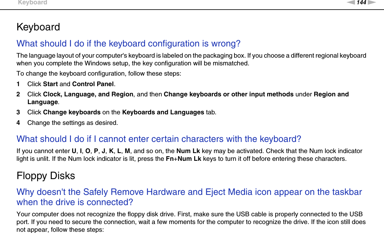 144nNTroubleshooting &gt;KeyboardKeyboardWhat should I do if the keyboard configuration is wrong?The language layout of your computer&apos;s keyboard is labeled on the packaging box. If you choose a different regional keyboard when you complete the Windows setup, the key configuration will be mismatched.To change the keyboard configuration, follow these steps:1Click Start and Control Panel.2Click Clock, Language, and Region, and then Change keyboards or other input methods under Region and Language.3Click Change keyboards on the Keyboards and Languages tab.4Change the settings as desired. What should I do if I cannot enter certain characters with the keyboard?If you cannot enter U, I, O, P, J, K, L, M, and so on, the Num Lk key may be activated. Check that the Num lock indicator light is unlit. If the Num lock indicator is lit, press the Fn+Num Lk keys to turn it off before entering these characters.  Floppy DisksWhy doesn&apos;t the Safely Remove Hardware and Eject Media icon appear on the taskbar when the drive is connected?Your computer does not recognize the floppy disk drive. First, make sure the USB cable is properly connected to the USB port. If you need to secure the connection, wait a few moments for the computer to recognize the drive. If the icon still does not appear, follow these steps: