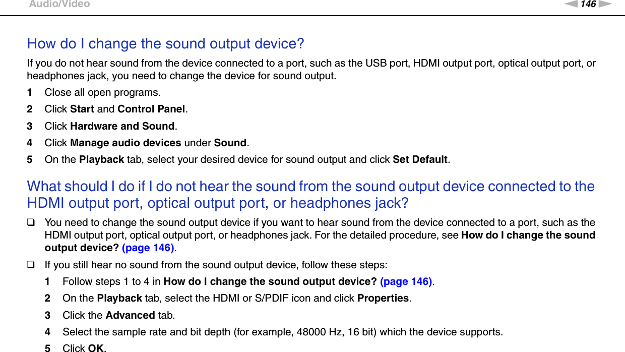 146nNTroubleshooting &gt;Audio/VideoHow do I change the sound output device?If you do not hear sound from the device connected to a port, such as the USB port, HDMI output port, optical output port, or headphones jack, you need to change the device for sound output.1Close all open programs.2Click Start and Control Panel.3Click Hardware and Sound.4Click Manage audio devices under Sound.5On the Playback tab, select your desired device for sound output and click Set Default. What should I do if I do not hear the sound from the sound output device connected to the HDMI output port, optical output port, or headphones jack?❑You need to change the sound output device if you want to hear sound from the device connected to a port, such as the HDMI output port, optical output port, or headphones jack. For the detailed procedure, see How do I change the sound output device? (page 146).❑If you still hear no sound from the sound output device, follow these steps:1Follow steps 1 to 4 in How do I change the sound output device? (page 146).2On the Playback tab, select the HDMI or S/PDIF icon and click Properties.3Click the Advanced tab.4Select the sample rate and bit depth (for example, 48000 Hz, 16 bit) which the device supports.5Click OK. 