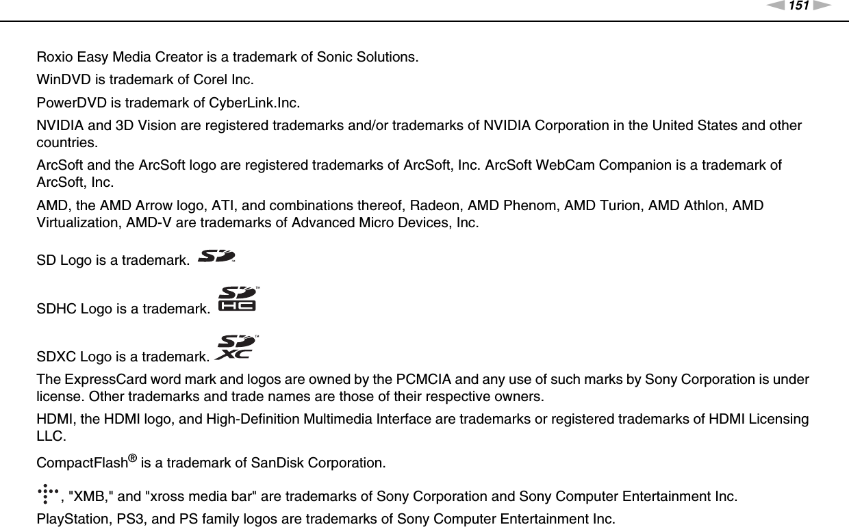 151nNTrademarks &gt;Roxio Easy Media Creator is a trademark of Sonic Solutions.WinDVD is trademark of Corel Inc.PowerDVD is trademark of CyberLink.Inc.NVIDIA and 3D Vision are registered trademarks and/or trademarks of NVIDIA Corporation in the United States and other countries.ArcSoft and the ArcSoft logo are registered trademarks of ArcSoft, Inc. ArcSoft WebCam Companion is a trademark of ArcSoft, Inc.AMD, the AMD Arrow logo, ATI, and combinations thereof, Radeon, AMD Phenom, AMD Turion, AMD Athlon, AMD Virtualization, AMD-V are trademarks of Advanced Micro Devices, Inc.SD Logo is a trademark.SDHC Logo is a trademark.SDXC Logo is a trademark.The ExpressCard word mark and logos are owned by the PCMCIA and any use of such marks by Sony Corporation is under license. Other trademarks and trade names are those of their respective owners.HDMI, the HDMI logo, and High-Definition Multimedia Interface are trademarks or registered trademarks of HDMI Licensing LLC.CompactFlash® is a trademark of SanDisk Corporation., &quot;XMB,&quot; and &quot;xross media bar&quot; are trademarks of Sony Corporation and Sony Computer Entertainment Inc.PlayStation, PS3, and PS family logos are trademarks of Sony Computer Entertainment Inc.
