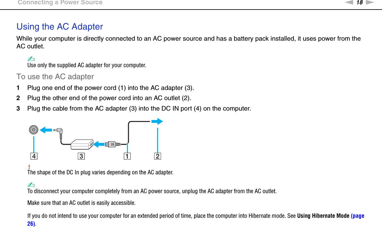 18nNGetting Started &gt;Connecting a Power SourceUsing the AC AdapterWhile your computer is directly connected to an AC power source and has a battery pack installed, it uses power from the AC outlet. ✍Use only the supplied AC adapter for your computer.To use the AC adapter1Plug one end of the power cord (1) into the AC adapter (3).2Plug the other end of the power cord into an AC outlet (2).3Plug the cable from the AC adapter (3) into the DC IN port (4) on the computer.!The shape of the DC In plug varies depending on the AC adapter.✍To disconnect your computer completely from an AC power source, unplug the AC adapter from the AC outlet.Make sure that an AC outlet is easily accessible.If you do not intend to use your computer for an extended period of time, place the computer into Hibernate mode. See Using Hibernate Mode (page 26).  