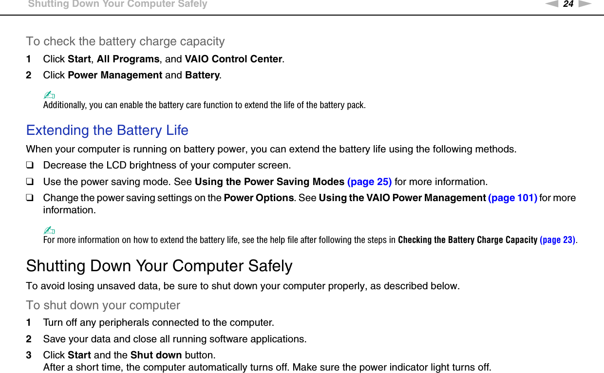 24nNGetting Started &gt;Shutting Down Your Computer SafelyTo check the battery charge capacity1Click Start, All Programs, and VAIO Control Center. 2Click Power Management and Battery.✍Additionally, you can enable the battery care function to extend the life of the battery pack. Extending the Battery LifeWhen your computer is running on battery power, you can extend the battery life using the following methods.❑Decrease the LCD brightness of your computer screen.❑Use the power saving mode. See Using the Power Saving Modes (page 25) for more information.❑Change the power saving settings on the Power Options. See Using the VAIO Power Management (page 101) for more information.✍For more information on how to extend the battery life, see the help file after following the steps in Checking the Battery Charge Capacity (page 23).  Shutting Down Your Computer SafelyTo avoid losing unsaved data, be sure to shut down your computer properly, as described below.To shut down your computer1Turn off any peripherals connected to the computer.2Save your data and close all running software applications.3Click Start and the Shut down button.After a short time, the computer automatically turns off. Make sure the power indicator light turns off.